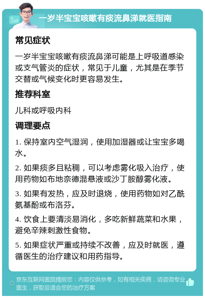 一岁半宝宝咳嗽有痰流鼻涕就医指南 常见症状 一岁半宝宝咳嗽有痰流鼻涕可能是上呼吸道感染或支气管炎的症状，常见于儿童，尤其是在季节交替或气候变化时更容易发生。 推荐科室 儿科或呼吸内科 调理要点 1. 保持室内空气湿润，使用加湿器或让宝宝多喝水。 2. 如果痰多且粘稠，可以考虑雾化吸入治疗，使用药物如布地奈德混悬液或沙丁胺醇雾化液。 3. 如果有发热，应及时退烧，使用药物如对乙酰氨基酚或布洛芬。 4. 饮食上要清淡易消化，多吃新鲜蔬菜和水果，避免辛辣刺激性食物。 5. 如果症状严重或持续不改善，应及时就医，遵循医生的治疗建议和用药指导。