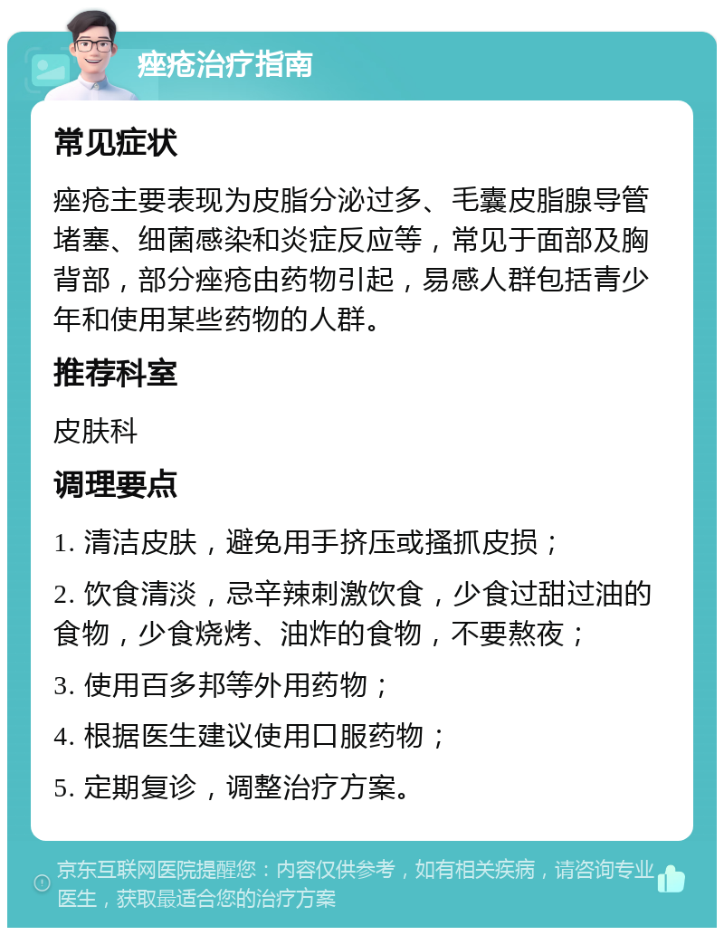 痤疮治疗指南 常见症状 痤疮主要表现为皮脂分泌过多、毛囊皮脂腺导管堵塞、细菌感染和炎症反应等，常见于面部及胸背部，部分痤疮由药物引起，易感人群包括青少年和使用某些药物的人群。 推荐科室 皮肤科 调理要点 1. 清洁皮肤，避免用手挤压或搔抓皮损； 2. 饮食清淡，忌辛辣刺激饮食，少食过甜过油的食物，少食烧烤、油炸的食物，不要熬夜； 3. 使用百多邦等外用药物； 4. 根据医生建议使用口服药物； 5. 定期复诊，调整治疗方案。