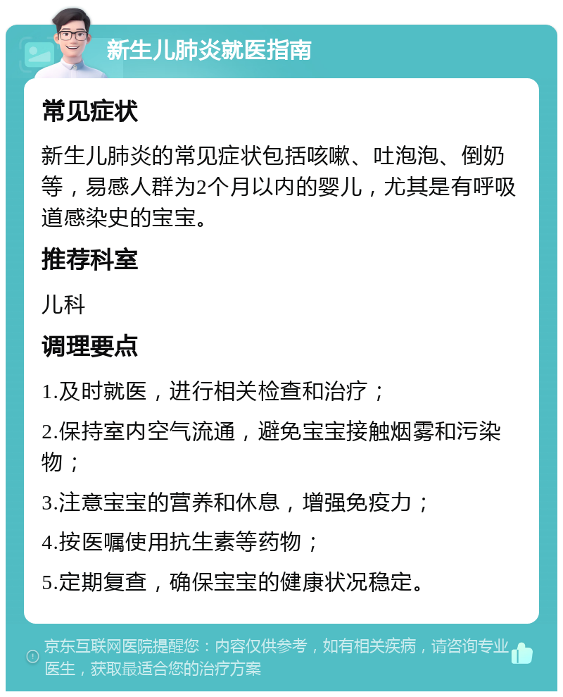 新生儿肺炎就医指南 常见症状 新生儿肺炎的常见症状包括咳嗽、吐泡泡、倒奶等，易感人群为2个月以内的婴儿，尤其是有呼吸道感染史的宝宝。 推荐科室 儿科 调理要点 1.及时就医，进行相关检查和治疗； 2.保持室内空气流通，避免宝宝接触烟雾和污染物； 3.注意宝宝的营养和休息，增强免疫力； 4.按医嘱使用抗生素等药物； 5.定期复查，确保宝宝的健康状况稳定。