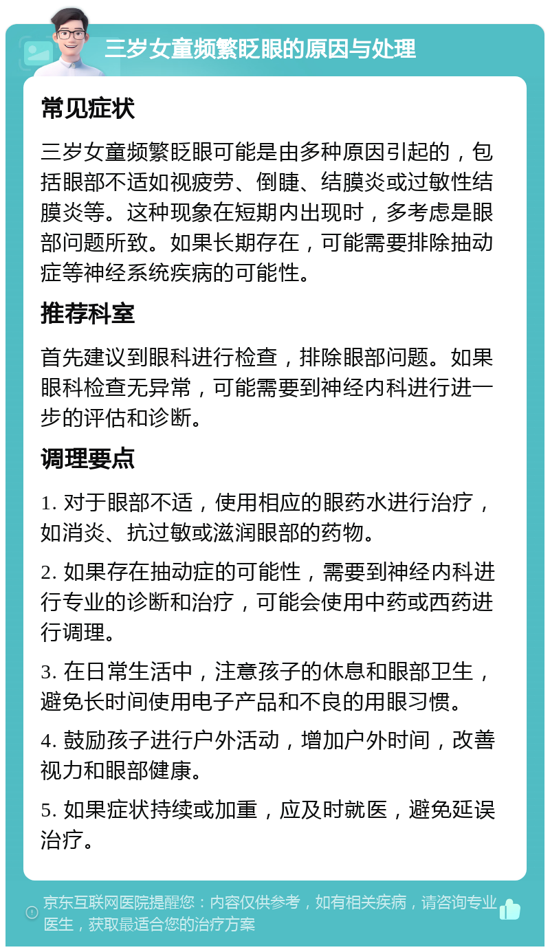 三岁女童频繁眨眼的原因与处理 常见症状 三岁女童频繁眨眼可能是由多种原因引起的，包括眼部不适如视疲劳、倒睫、结膜炎或过敏性结膜炎等。这种现象在短期内出现时，多考虑是眼部问题所致。如果长期存在，可能需要排除抽动症等神经系统疾病的可能性。 推荐科室 首先建议到眼科进行检查，排除眼部问题。如果眼科检查无异常，可能需要到神经内科进行进一步的评估和诊断。 调理要点 1. 对于眼部不适，使用相应的眼药水进行治疗，如消炎、抗过敏或滋润眼部的药物。 2. 如果存在抽动症的可能性，需要到神经内科进行专业的诊断和治疗，可能会使用中药或西药进行调理。 3. 在日常生活中，注意孩子的休息和眼部卫生，避免长时间使用电子产品和不良的用眼习惯。 4. 鼓励孩子进行户外活动，增加户外时间，改善视力和眼部健康。 5. 如果症状持续或加重，应及时就医，避免延误治疗。