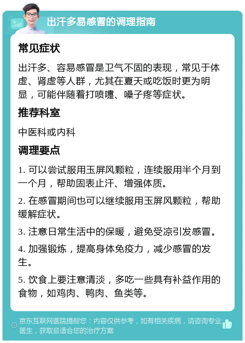 出汗多易感冒的调理指南 常见症状 出汗多、容易感冒是卫气不固的表现，常见于体虚、肾虚等人群，尤其在夏天或吃饭时更为明显，可能伴随着打喷嚏、嗓子疼等症状。 推荐科室 中医科或内科 调理要点 1. 可以尝试服用玉屏风颗粒，连续服用半个月到一个月，帮助固表止汗、增强体质。 2. 在感冒期间也可以继续服用玉屏风颗粒，帮助缓解症状。 3. 注意日常生活中的保暖，避免受凉引发感冒。 4. 加强锻炼，提高身体免疫力，减少感冒的发生。 5. 饮食上要注意清淡，多吃一些具有补益作用的食物，如鸡肉、鸭肉、鱼类等。