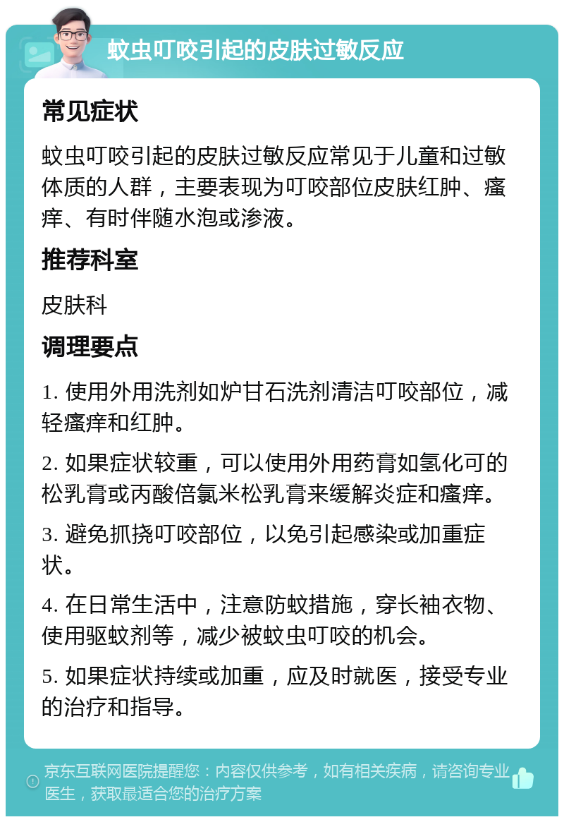 蚊虫叮咬引起的皮肤过敏反应 常见症状 蚊虫叮咬引起的皮肤过敏反应常见于儿童和过敏体质的人群，主要表现为叮咬部位皮肤红肿、瘙痒、有时伴随水泡或渗液。 推荐科室 皮肤科 调理要点 1. 使用外用洗剂如炉甘石洗剂清洁叮咬部位，减轻瘙痒和红肿。 2. 如果症状较重，可以使用外用药膏如氢化可的松乳膏或丙酸倍氯米松乳膏来缓解炎症和瘙痒。 3. 避免抓挠叮咬部位，以免引起感染或加重症状。 4. 在日常生活中，注意防蚊措施，穿长袖衣物、使用驱蚊剂等，减少被蚊虫叮咬的机会。 5. 如果症状持续或加重，应及时就医，接受专业的治疗和指导。