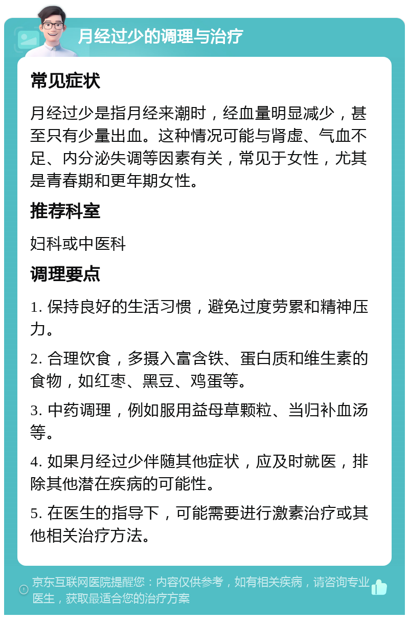 月经过少的调理与治疗 常见症状 月经过少是指月经来潮时，经血量明显减少，甚至只有少量出血。这种情况可能与肾虚、气血不足、内分泌失调等因素有关，常见于女性，尤其是青春期和更年期女性。 推荐科室 妇科或中医科 调理要点 1. 保持良好的生活习惯，避免过度劳累和精神压力。 2. 合理饮食，多摄入富含铁、蛋白质和维生素的食物，如红枣、黑豆、鸡蛋等。 3. 中药调理，例如服用益母草颗粒、当归补血汤等。 4. 如果月经过少伴随其他症状，应及时就医，排除其他潜在疾病的可能性。 5. 在医生的指导下，可能需要进行激素治疗或其他相关治疗方法。