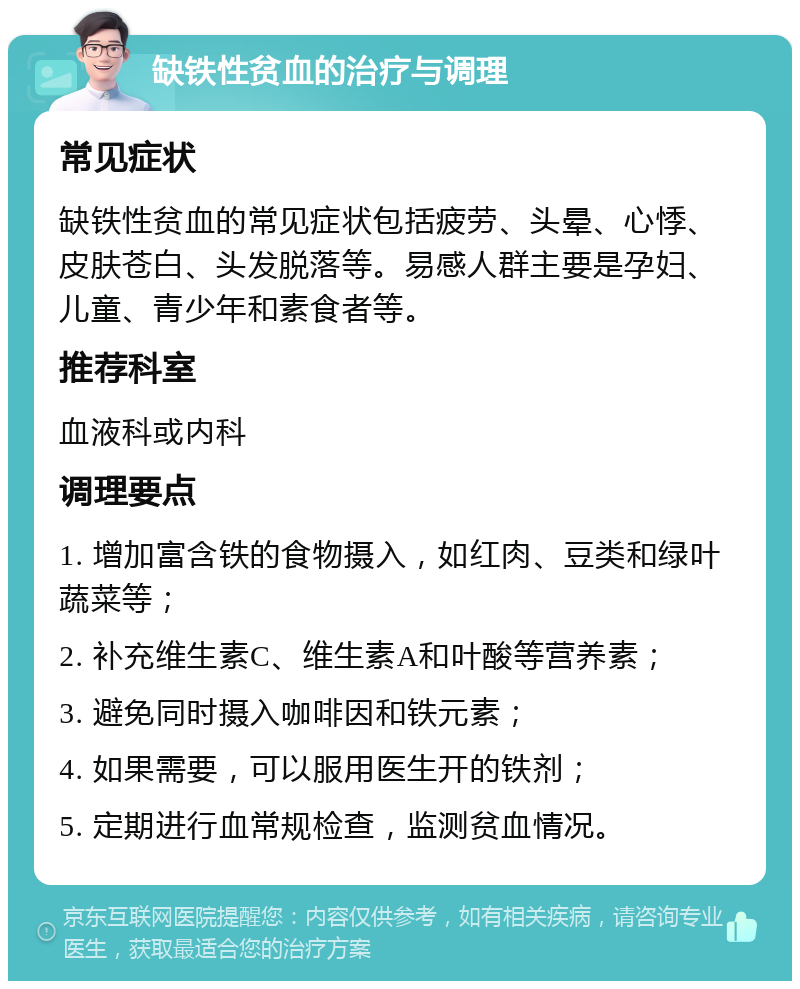 缺铁性贫血的治疗与调理 常见症状 缺铁性贫血的常见症状包括疲劳、头晕、心悸、皮肤苍白、头发脱落等。易感人群主要是孕妇、儿童、青少年和素食者等。 推荐科室 血液科或内科 调理要点 1. 增加富含铁的食物摄入，如红肉、豆类和绿叶蔬菜等； 2. 补充维生素C、维生素A和叶酸等营养素； 3. 避免同时摄入咖啡因和铁元素； 4. 如果需要，可以服用医生开的铁剂； 5. 定期进行血常规检查，监测贫血情况。