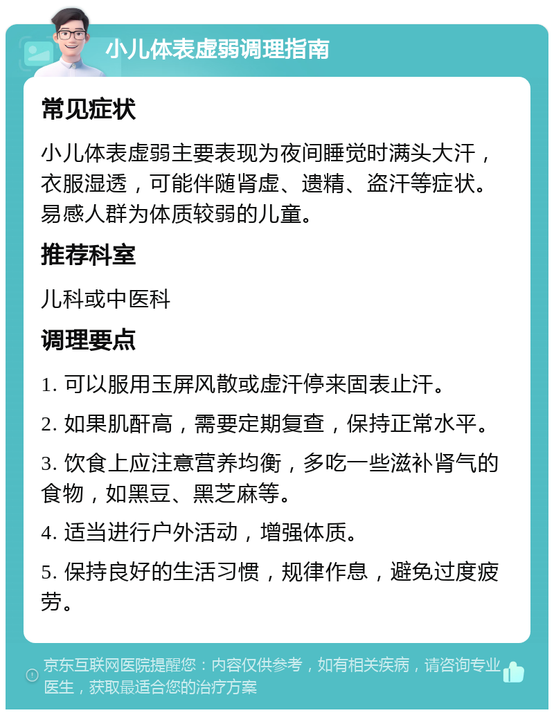 小儿体表虚弱调理指南 常见症状 小儿体表虚弱主要表现为夜间睡觉时满头大汗，衣服湿透，可能伴随肾虚、遗精、盗汗等症状。易感人群为体质较弱的儿童。 推荐科室 儿科或中医科 调理要点 1. 可以服用玉屏风散或虚汗停来固表止汗。 2. 如果肌酐高，需要定期复查，保持正常水平。 3. 饮食上应注意营养均衡，多吃一些滋补肾气的食物，如黑豆、黑芝麻等。 4. 适当进行户外活动，增强体质。 5. 保持良好的生活习惯，规律作息，避免过度疲劳。