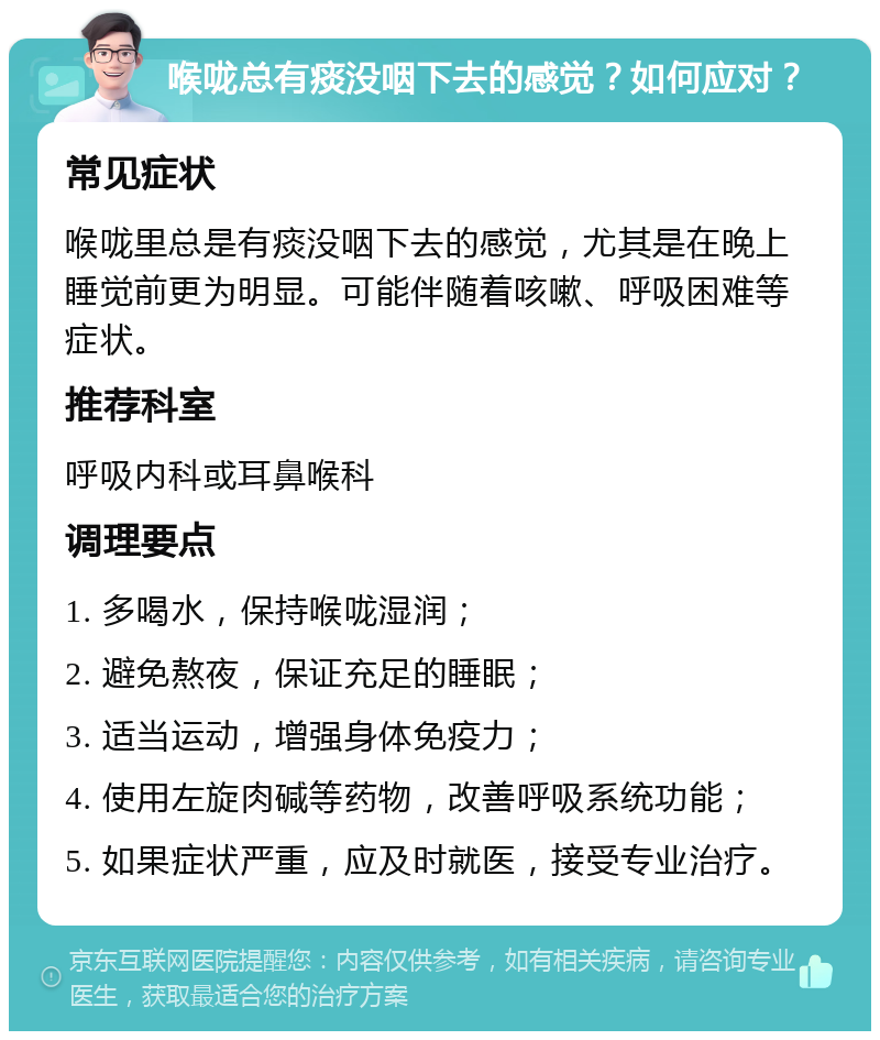 喉咙总有痰没咽下去的感觉？如何应对？ 常见症状 喉咙里总是有痰没咽下去的感觉，尤其是在晚上睡觉前更为明显。可能伴随着咳嗽、呼吸困难等症状。 推荐科室 呼吸内科或耳鼻喉科 调理要点 1. 多喝水，保持喉咙湿润； 2. 避免熬夜，保证充足的睡眠； 3. 适当运动，增强身体免疫力； 4. 使用左旋肉碱等药物，改善呼吸系统功能； 5. 如果症状严重，应及时就医，接受专业治疗。