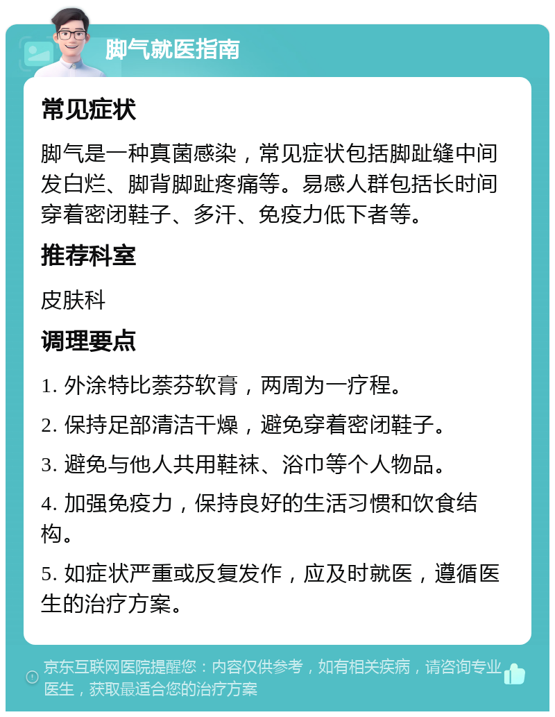 脚气就医指南 常见症状 脚气是一种真菌感染，常见症状包括脚趾缝中间发白烂、脚背脚趾疼痛等。易感人群包括长时间穿着密闭鞋子、多汗、免疫力低下者等。 推荐科室 皮肤科 调理要点 1. 外涂特比萘芬软膏，两周为一疗程。 2. 保持足部清洁干燥，避免穿着密闭鞋子。 3. 避免与他人共用鞋袜、浴巾等个人物品。 4. 加强免疫力，保持良好的生活习惯和饮食结构。 5. 如症状严重或反复发作，应及时就医，遵循医生的治疗方案。