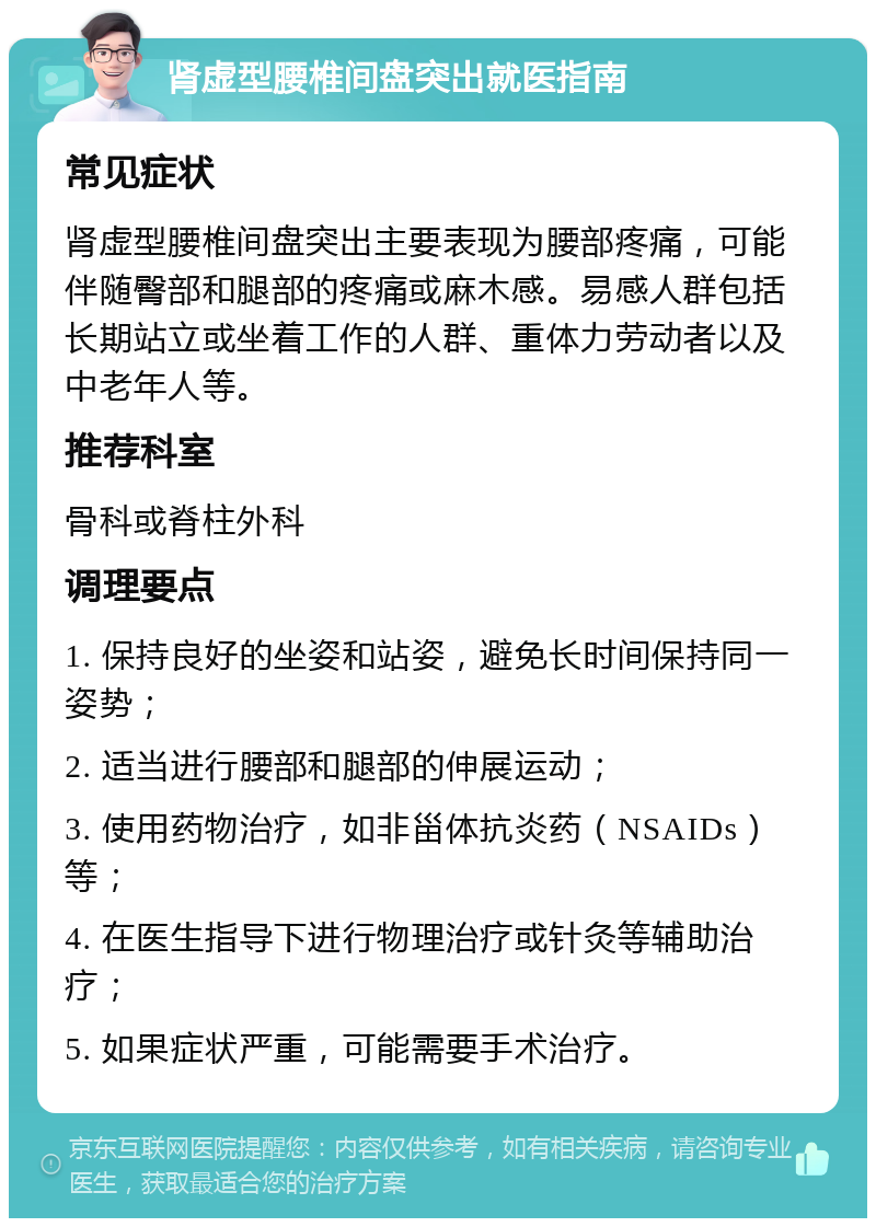 肾虚型腰椎间盘突出就医指南 常见症状 肾虚型腰椎间盘突出主要表现为腰部疼痛，可能伴随臀部和腿部的疼痛或麻木感。易感人群包括长期站立或坐着工作的人群、重体力劳动者以及中老年人等。 推荐科室 骨科或脊柱外科 调理要点 1. 保持良好的坐姿和站姿，避免长时间保持同一姿势； 2. 适当进行腰部和腿部的伸展运动； 3. 使用药物治疗，如非甾体抗炎药（NSAIDs）等； 4. 在医生指导下进行物理治疗或针灸等辅助治疗； 5. 如果症状严重，可能需要手术治疗。