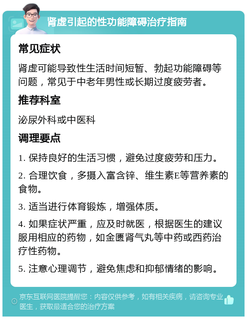 肾虚引起的性功能障碍治疗指南 常见症状 肾虚可能导致性生活时间短暂、勃起功能障碍等问题，常见于中老年男性或长期过度疲劳者。 推荐科室 泌尿外科或中医科 调理要点 1. 保持良好的生活习惯，避免过度疲劳和压力。 2. 合理饮食，多摄入富含锌、维生素E等营养素的食物。 3. 适当进行体育锻炼，增强体质。 4. 如果症状严重，应及时就医，根据医生的建议服用相应的药物，如金匮肾气丸等中药或西药治疗性药物。 5. 注意心理调节，避免焦虑和抑郁情绪的影响。