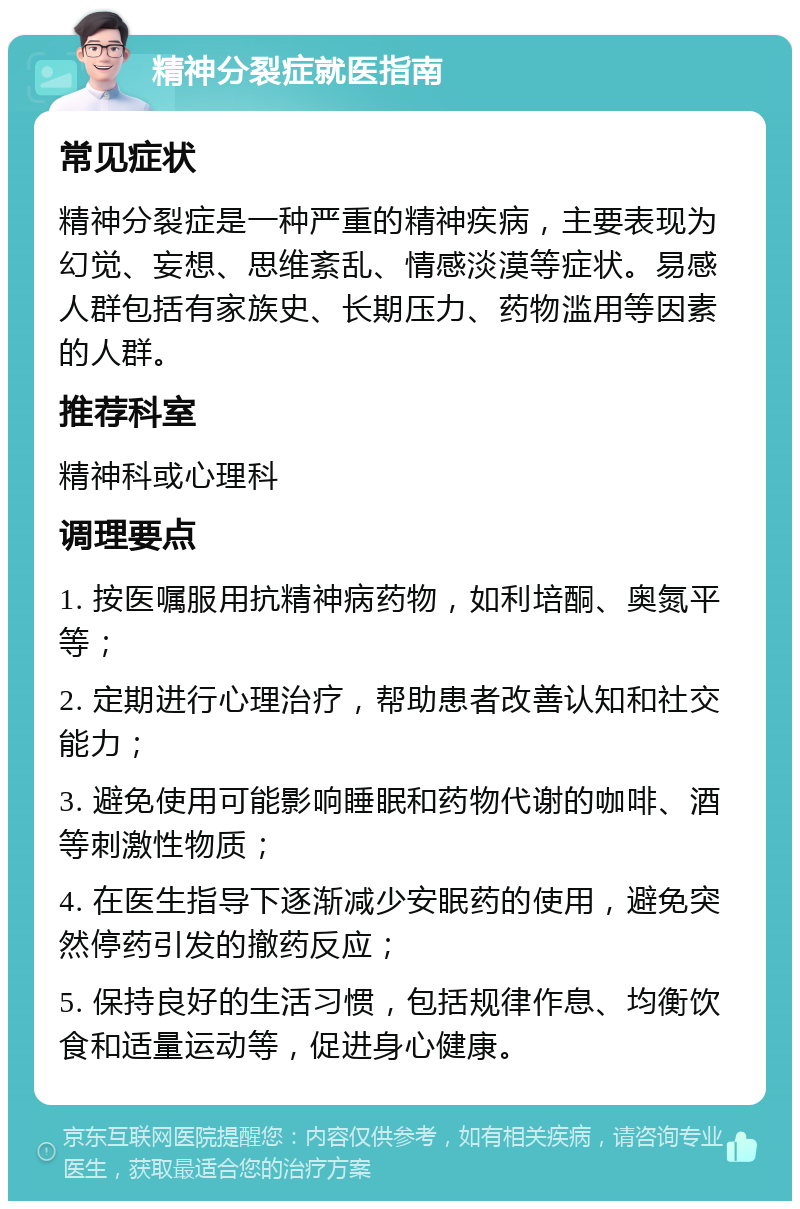 精神分裂症就医指南 常见症状 精神分裂症是一种严重的精神疾病，主要表现为幻觉、妄想、思维紊乱、情感淡漠等症状。易感人群包括有家族史、长期压力、药物滥用等因素的人群。 推荐科室 精神科或心理科 调理要点 1. 按医嘱服用抗精神病药物，如利培酮、奥氮平等； 2. 定期进行心理治疗，帮助患者改善认知和社交能力； 3. 避免使用可能影响睡眠和药物代谢的咖啡、酒等刺激性物质； 4. 在医生指导下逐渐减少安眠药的使用，避免突然停药引发的撤药反应； 5. 保持良好的生活习惯，包括规律作息、均衡饮食和适量运动等，促进身心健康。