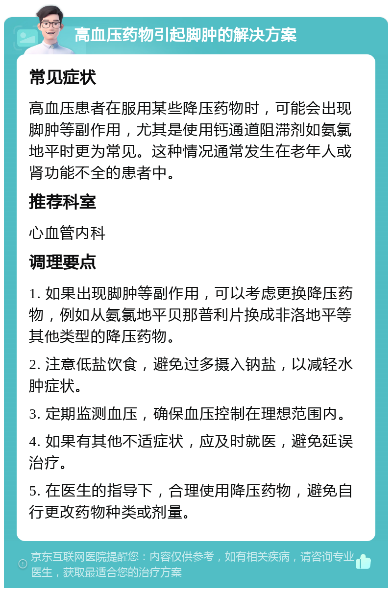 高血压药物引起脚肿的解决方案 常见症状 高血压患者在服用某些降压药物时，可能会出现脚肿等副作用，尤其是使用钙通道阻滞剂如氨氯地平时更为常见。这种情况通常发生在老年人或肾功能不全的患者中。 推荐科室 心血管内科 调理要点 1. 如果出现脚肿等副作用，可以考虑更换降压药物，例如从氨氯地平贝那普利片换成非洛地平等其他类型的降压药物。 2. 注意低盐饮食，避免过多摄入钠盐，以减轻水肿症状。 3. 定期监测血压，确保血压控制在理想范围内。 4. 如果有其他不适症状，应及时就医，避免延误治疗。 5. 在医生的指导下，合理使用降压药物，避免自行更改药物种类或剂量。