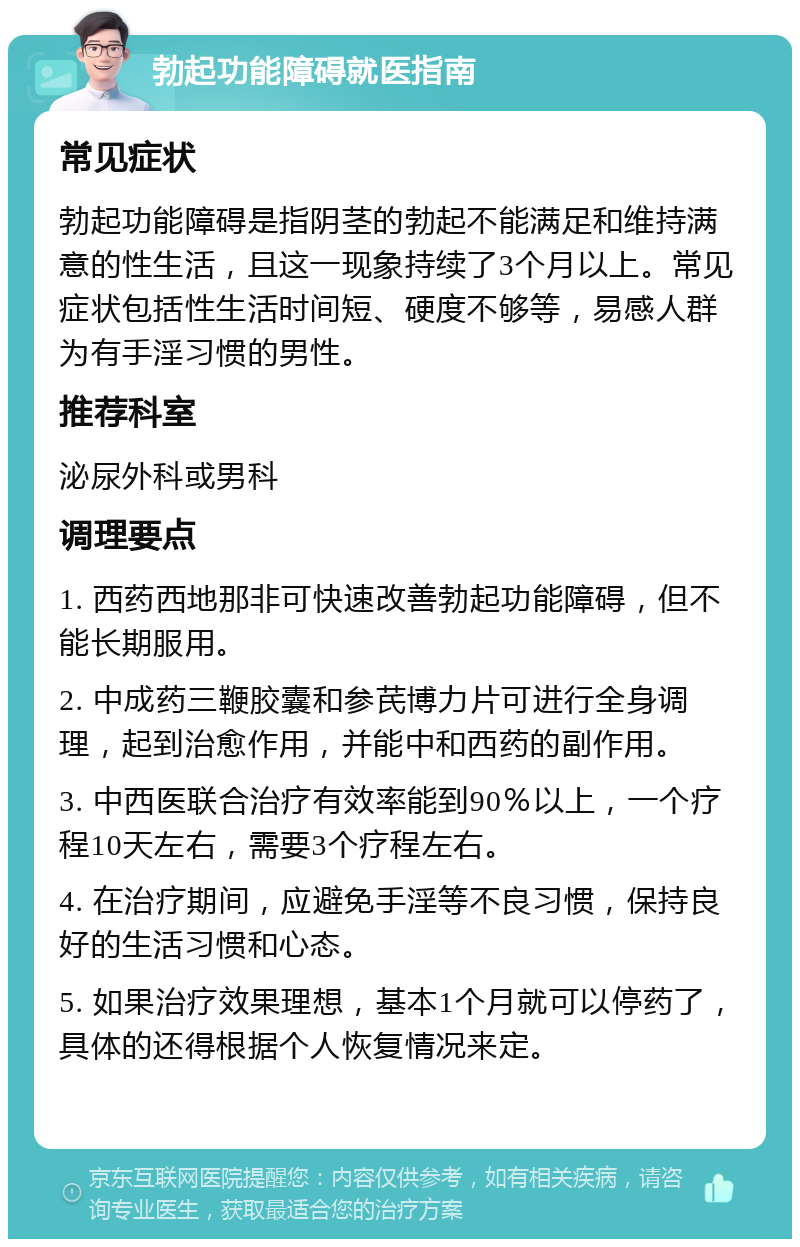 勃起功能障碍就医指南 常见症状 勃起功能障碍是指阴茎的勃起不能满足和维持满意的性生活，且这一现象持续了3个月以上。常见症状包括性生活时间短、硬度不够等，易感人群为有手淫习惯的男性。 推荐科室 泌尿外科或男科 调理要点 1. 西药西地那非可快速改善勃起功能障碍，但不能长期服用。 2. 中成药三鞭胶囊和参芪博力片可进行全身调理，起到治愈作用，并能中和西药的副作用。 3. 中西医联合治疗有效率能到90％以上，一个疗程10天左右，需要3个疗程左右。 4. 在治疗期间，应避免手淫等不良习惯，保持良好的生活习惯和心态。 5. 如果治疗效果理想，基本1个月就可以停药了，具体的还得根据个人恢复情况来定。