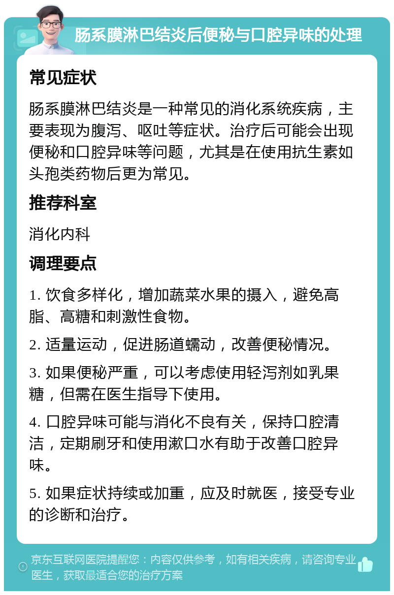 肠系膜淋巴结炎后便秘与口腔异味的处理 常见症状 肠系膜淋巴结炎是一种常见的消化系统疾病，主要表现为腹泻、呕吐等症状。治疗后可能会出现便秘和口腔异味等问题，尤其是在使用抗生素如头孢类药物后更为常见。 推荐科室 消化内科 调理要点 1. 饮食多样化，增加蔬菜水果的摄入，避免高脂、高糖和刺激性食物。 2. 适量运动，促进肠道蠕动，改善便秘情况。 3. 如果便秘严重，可以考虑使用轻泻剂如乳果糖，但需在医生指导下使用。 4. 口腔异味可能与消化不良有关，保持口腔清洁，定期刷牙和使用漱口水有助于改善口腔异味。 5. 如果症状持续或加重，应及时就医，接受专业的诊断和治疗。