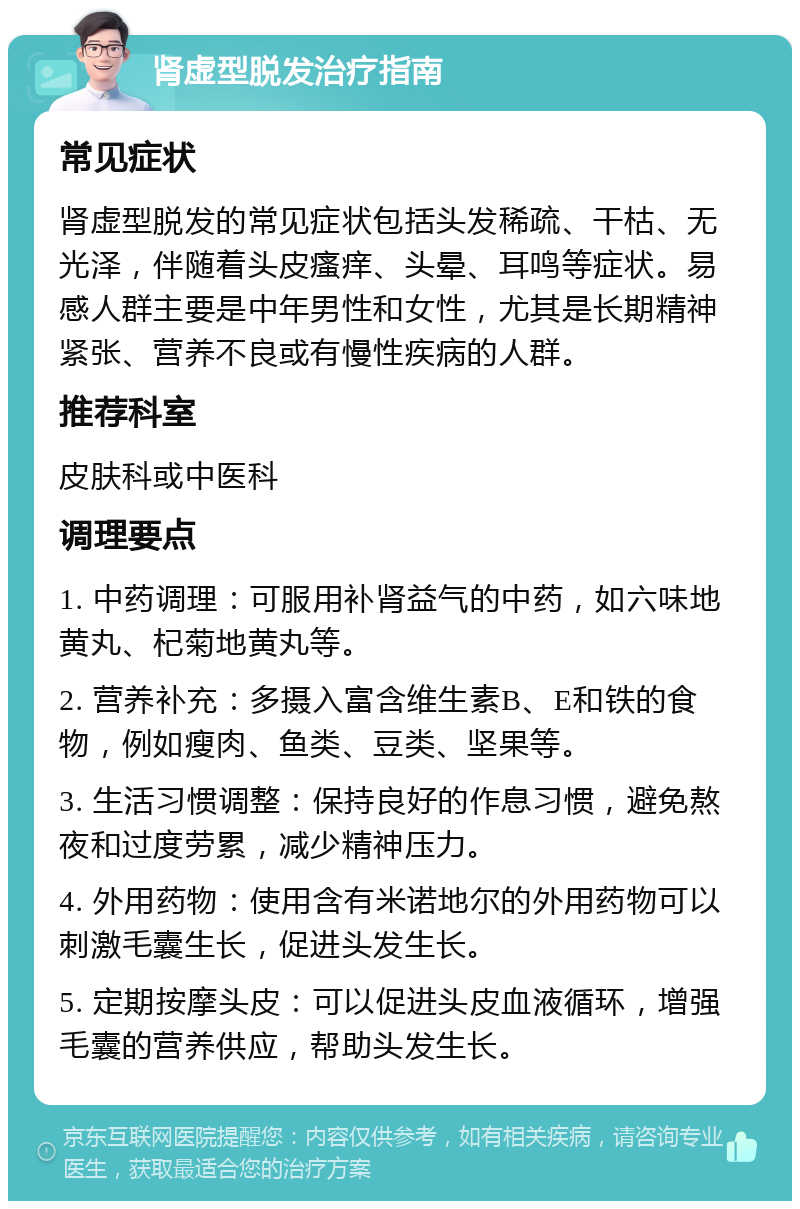 肾虚型脱发治疗指南 常见症状 肾虚型脱发的常见症状包括头发稀疏、干枯、无光泽，伴随着头皮瘙痒、头晕、耳鸣等症状。易感人群主要是中年男性和女性，尤其是长期精神紧张、营养不良或有慢性疾病的人群。 推荐科室 皮肤科或中医科 调理要点 1. 中药调理：可服用补肾益气的中药，如六味地黄丸、杞菊地黄丸等。 2. 营养补充：多摄入富含维生素B、E和铁的食物，例如瘦肉、鱼类、豆类、坚果等。 3. 生活习惯调整：保持良好的作息习惯，避免熬夜和过度劳累，减少精神压力。 4. 外用药物：使用含有米诺地尔的外用药物可以刺激毛囊生长，促进头发生长。 5. 定期按摩头皮：可以促进头皮血液循环，增强毛囊的营养供应，帮助头发生长。