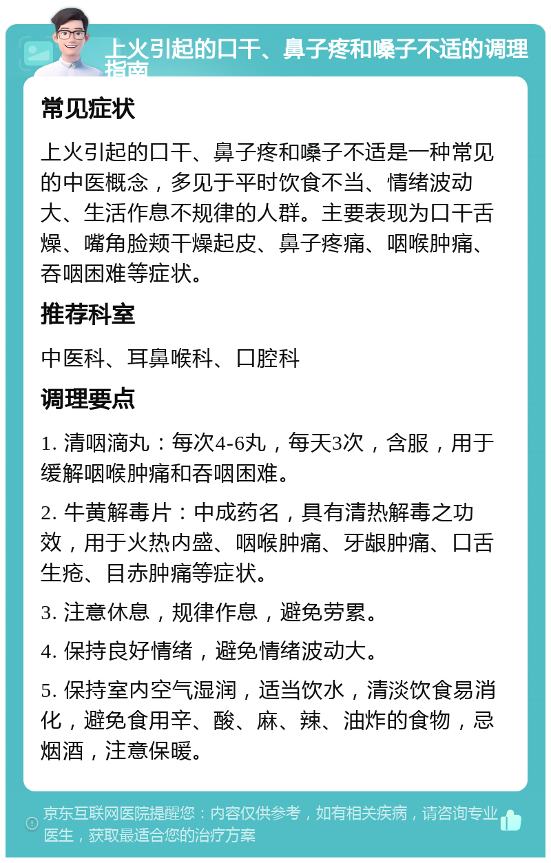 上火引起的口干、鼻子疼和嗓子不适的调理指南 常见症状 上火引起的口干、鼻子疼和嗓子不适是一种常见的中医概念，多见于平时饮食不当、情绪波动大、生活作息不规律的人群。主要表现为口干舌燥、嘴角脸颊干燥起皮、鼻子疼痛、咽喉肿痛、吞咽困难等症状。 推荐科室 中医科、耳鼻喉科、口腔科 调理要点 1. 清咽滴丸：每次4-6丸，每天3次，含服，用于缓解咽喉肿痛和吞咽困难。 2. 牛黄解毒片：中成药名，具有清热解毒之功效，用于火热内盛、咽喉肿痛、牙龈肿痛、口舌生疮、目赤肿痛等症状。 3. 注意休息，规律作息，避免劳累。 4. 保持良好情绪，避免情绪波动大。 5. 保持室内空气湿润，适当饮水，清淡饮食易消化，避免食用辛、酸、麻、辣、油炸的食物，忌烟酒，注意保暖。