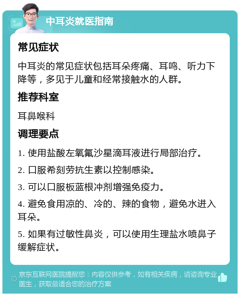 中耳炎就医指南 常见症状 中耳炎的常见症状包括耳朵疼痛、耳鸣、听力下降等，多见于儿童和经常接触水的人群。 推荐科室 耳鼻喉科 调理要点 1. 使用盐酸左氧氟沙星滴耳液进行局部治疗。 2. 口服希刻劳抗生素以控制感染。 3. 可以口服板蓝根冲剂增强免疫力。 4. 避免食用凉的、冷的、辣的食物，避免水进入耳朵。 5. 如果有过敏性鼻炎，可以使用生理盐水喷鼻子缓解症状。