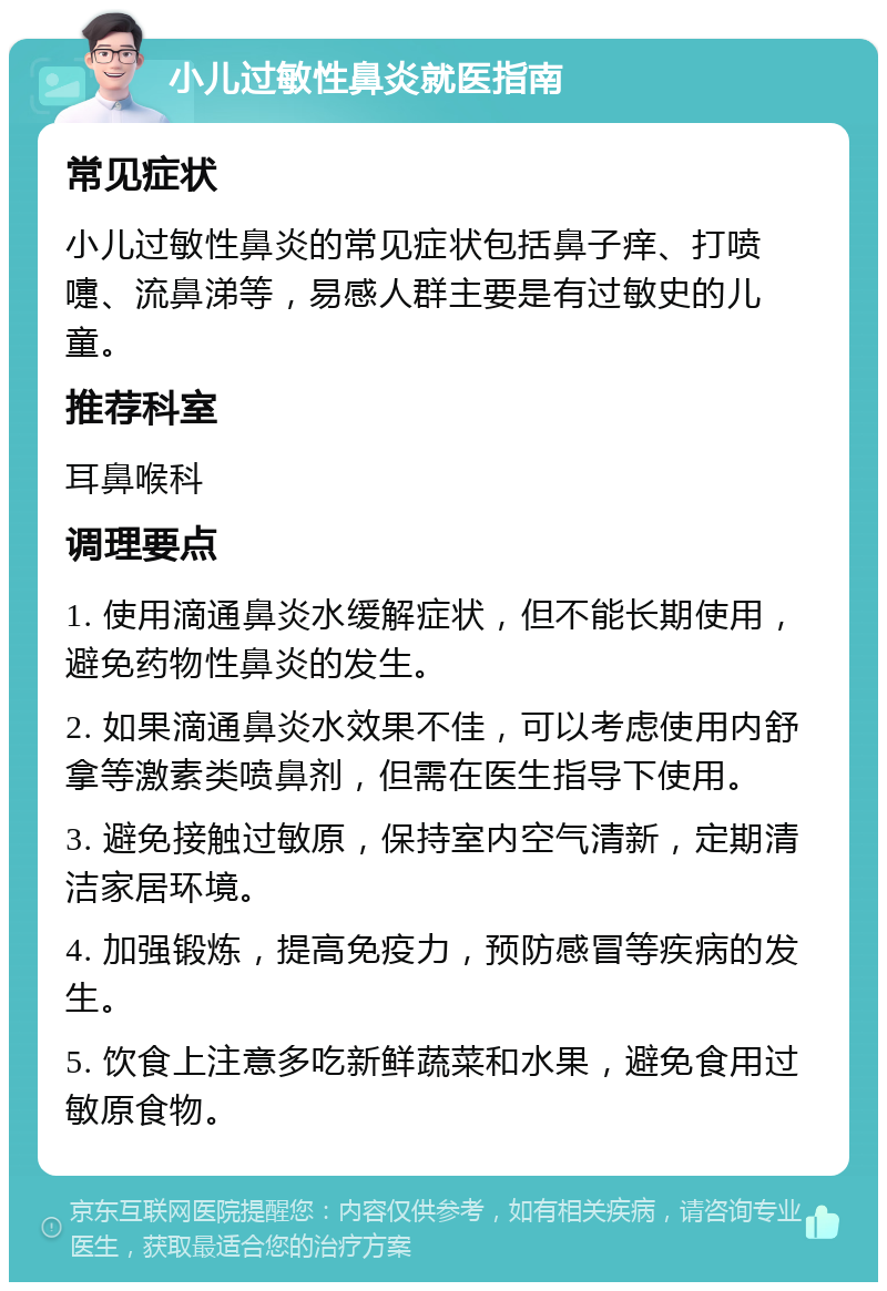 小儿过敏性鼻炎就医指南 常见症状 小儿过敏性鼻炎的常见症状包括鼻子痒、打喷嚏、流鼻涕等，易感人群主要是有过敏史的儿童。 推荐科室 耳鼻喉科 调理要点 1. 使用滴通鼻炎水缓解症状，但不能长期使用，避免药物性鼻炎的发生。 2. 如果滴通鼻炎水效果不佳，可以考虑使用内舒拿等激素类喷鼻剂，但需在医生指导下使用。 3. 避免接触过敏原，保持室内空气清新，定期清洁家居环境。 4. 加强锻炼，提高免疫力，预防感冒等疾病的发生。 5. 饮食上注意多吃新鲜蔬菜和水果，避免食用过敏原食物。