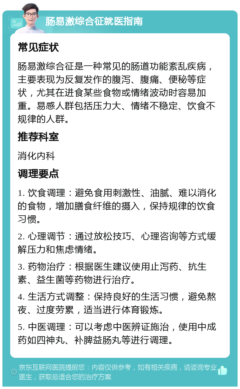 肠易激综合征就医指南 常见症状 肠易激综合征是一种常见的肠道功能紊乱疾病，主要表现为反复发作的腹泻、腹痛、便秘等症状，尤其在进食某些食物或情绪波动时容易加重。易感人群包括压力大、情绪不稳定、饮食不规律的人群。 推荐科室 消化内科 调理要点 1. 饮食调理：避免食用刺激性、油腻、难以消化的食物，增加膳食纤维的摄入，保持规律的饮食习惯。 2. 心理调节：通过放松技巧、心理咨询等方式缓解压力和焦虑情绪。 3. 药物治疗：根据医生建议使用止泻药、抗生素、益生菌等药物进行治疗。 4. 生活方式调整：保持良好的生活习惯，避免熬夜、过度劳累，适当进行体育锻炼。 5. 中医调理：可以考虑中医辨证施治，使用中成药如四神丸、补脾益肠丸等进行调理。