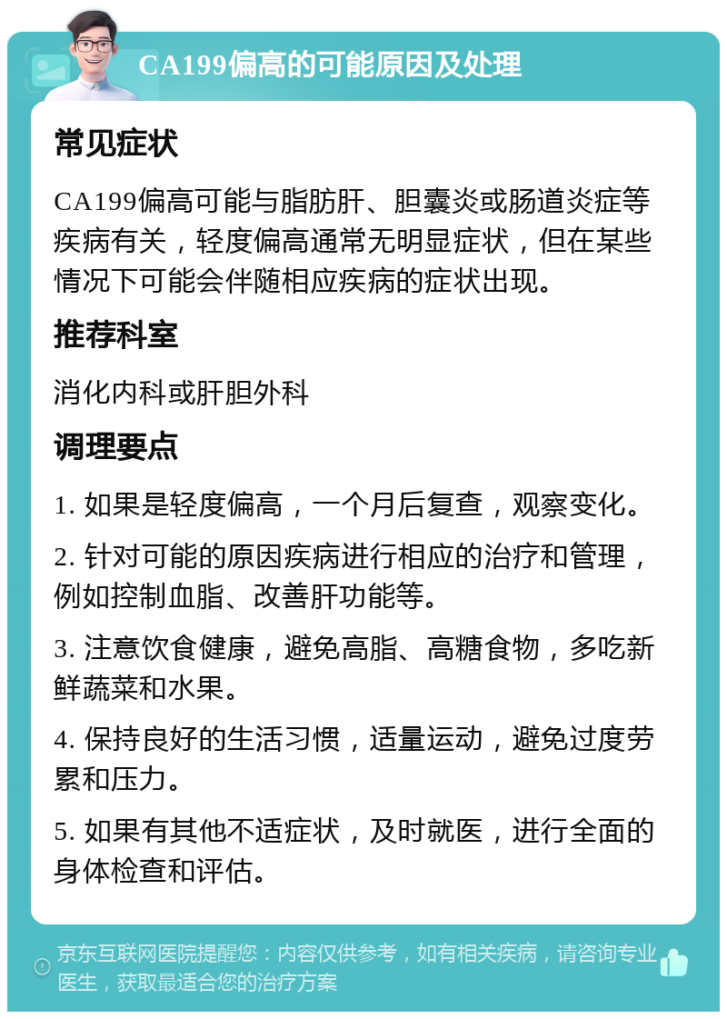 CA199偏高的可能原因及处理 常见症状 CA199偏高可能与脂肪肝、胆囊炎或肠道炎症等疾病有关，轻度偏高通常无明显症状，但在某些情况下可能会伴随相应疾病的症状出现。 推荐科室 消化内科或肝胆外科 调理要点 1. 如果是轻度偏高，一个月后复查，观察变化。 2. 针对可能的原因疾病进行相应的治疗和管理，例如控制血脂、改善肝功能等。 3. 注意饮食健康，避免高脂、高糖食物，多吃新鲜蔬菜和水果。 4. 保持良好的生活习惯，适量运动，避免过度劳累和压力。 5. 如果有其他不适症状，及时就医，进行全面的身体检查和评估。