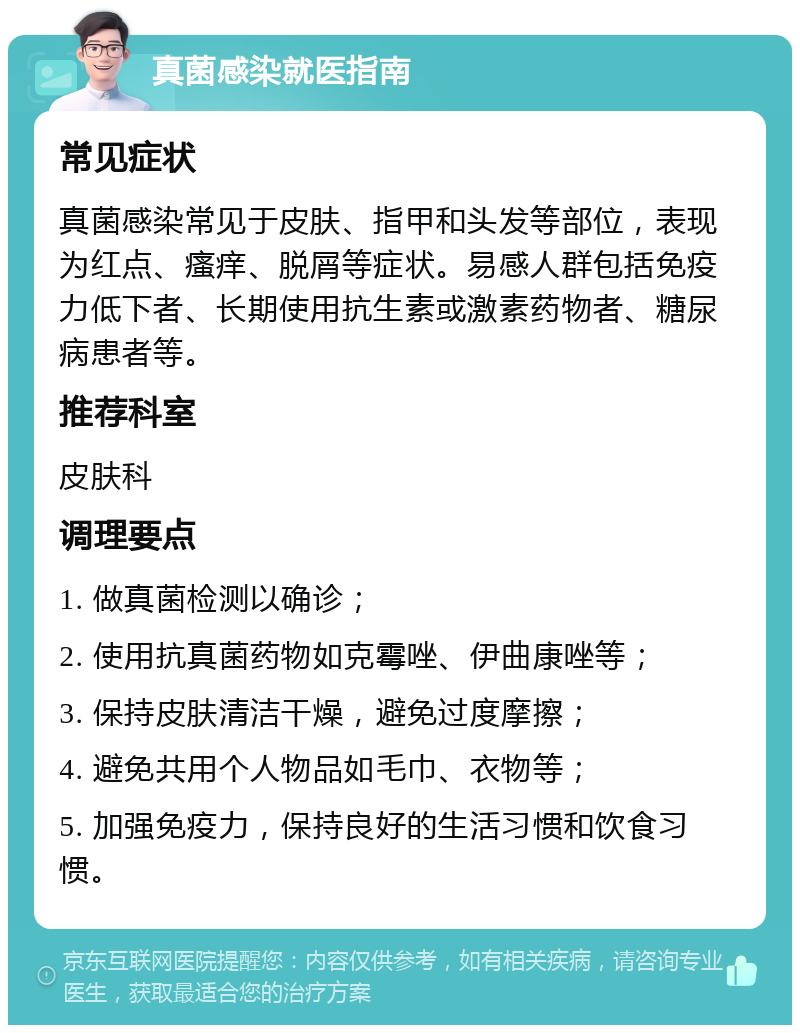 真菌感染就医指南 常见症状 真菌感染常见于皮肤、指甲和头发等部位，表现为红点、瘙痒、脱屑等症状。易感人群包括免疫力低下者、长期使用抗生素或激素药物者、糖尿病患者等。 推荐科室 皮肤科 调理要点 1. 做真菌检测以确诊； 2. 使用抗真菌药物如克霉唑、伊曲康唑等； 3. 保持皮肤清洁干燥，避免过度摩擦； 4. 避免共用个人物品如毛巾、衣物等； 5. 加强免疫力，保持良好的生活习惯和饮食习惯。