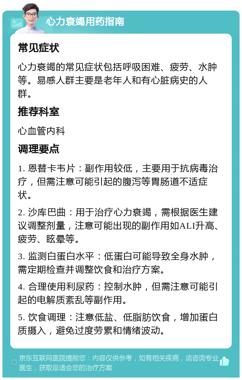 心力衰竭用药指南 常见症状 心力衰竭的常见症状包括呼吸困难、疲劳、水肿等。易感人群主要是老年人和有心脏病史的人群。 推荐科室 心血管内科 调理要点 1. 恩替卡韦片：副作用较低，主要用于抗病毒治疗，但需注意可能引起的腹泻等胃肠道不适症状。 2. 沙库巴曲：用于治疗心力衰竭，需根据医生建议调整剂量，注意可能出现的副作用如ALI升高、疲劳、眩晕等。 3. 监测白蛋白水平：低蛋白可能导致全身水肿，需定期检查并调整饮食和治疗方案。 4. 合理使用利尿药：控制水肿，但需注意可能引起的电解质紊乱等副作用。 5. 饮食调理：注意低盐、低脂肪饮食，增加蛋白质摄入，避免过度劳累和情绪波动。