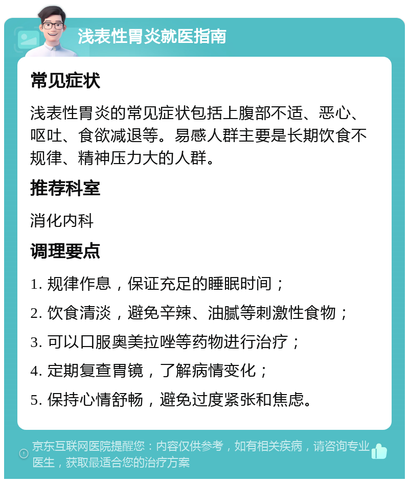 浅表性胃炎就医指南 常见症状 浅表性胃炎的常见症状包括上腹部不适、恶心、呕吐、食欲减退等。易感人群主要是长期饮食不规律、精神压力大的人群。 推荐科室 消化内科 调理要点 1. 规律作息，保证充足的睡眠时间； 2. 饮食清淡，避免辛辣、油腻等刺激性食物； 3. 可以口服奥美拉唑等药物进行治疗； 4. 定期复查胃镜，了解病情变化； 5. 保持心情舒畅，避免过度紧张和焦虑。