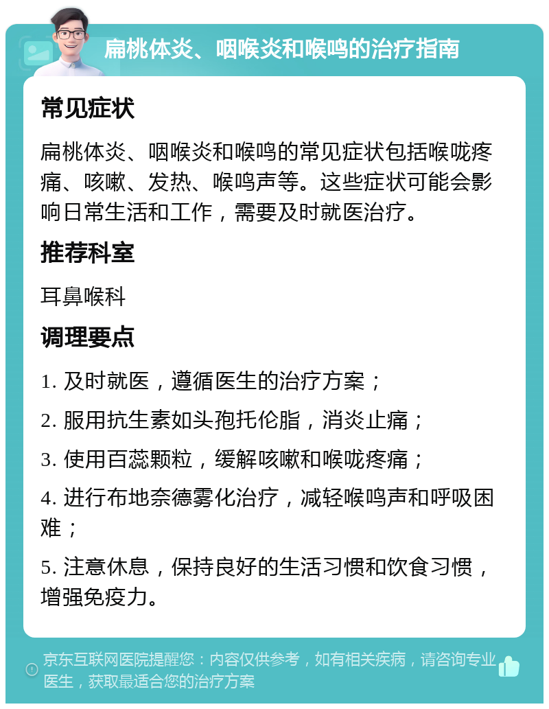 扁桃体炎、咽喉炎和喉鸣的治疗指南 常见症状 扁桃体炎、咽喉炎和喉鸣的常见症状包括喉咙疼痛、咳嗽、发热、喉鸣声等。这些症状可能会影响日常生活和工作，需要及时就医治疗。 推荐科室 耳鼻喉科 调理要点 1. 及时就医，遵循医生的治疗方案； 2. 服用抗生素如头孢托伦脂，消炎止痛； 3. 使用百蕊颗粒，缓解咳嗽和喉咙疼痛； 4. 进行布地奈德雾化治疗，减轻喉鸣声和呼吸困难； 5. 注意休息，保持良好的生活习惯和饮食习惯，增强免疫力。