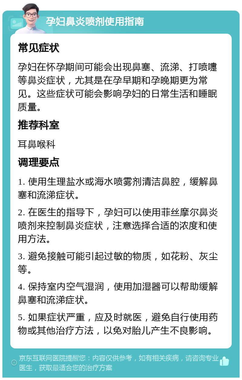 孕妇鼻炎喷剂使用指南 常见症状 孕妇在怀孕期间可能会出现鼻塞、流涕、打喷嚏等鼻炎症状，尤其是在孕早期和孕晚期更为常见。这些症状可能会影响孕妇的日常生活和睡眠质量。 推荐科室 耳鼻喉科 调理要点 1. 使用生理盐水或海水喷雾剂清洁鼻腔，缓解鼻塞和流涕症状。 2. 在医生的指导下，孕妇可以使用菲丝摩尔鼻炎喷剂来控制鼻炎症状，注意选择合适的浓度和使用方法。 3. 避免接触可能引起过敏的物质，如花粉、灰尘等。 4. 保持室内空气湿润，使用加湿器可以帮助缓解鼻塞和流涕症状。 5. 如果症状严重，应及时就医，避免自行使用药物或其他治疗方法，以免对胎儿产生不良影响。