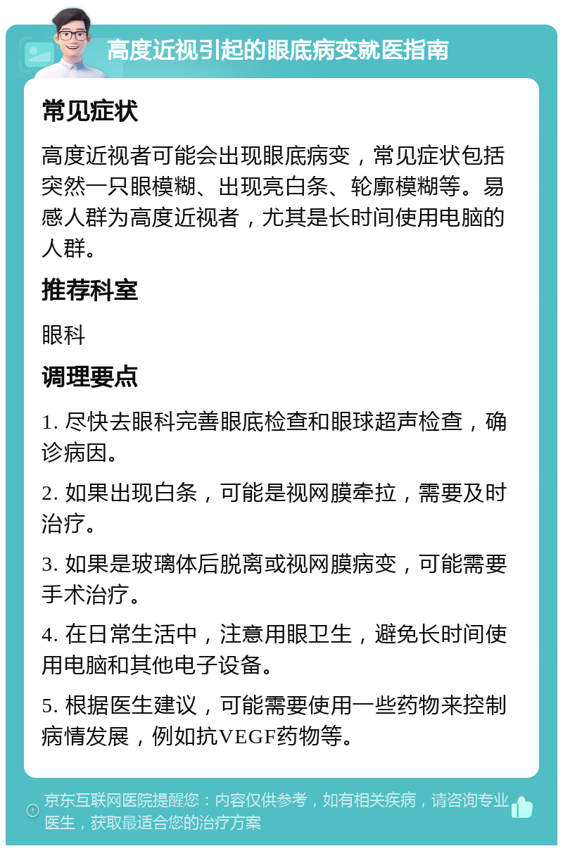 高度近视引起的眼底病变就医指南 常见症状 高度近视者可能会出现眼底病变，常见症状包括突然一只眼模糊、出现亮白条、轮廓模糊等。易感人群为高度近视者，尤其是长时间使用电脑的人群。 推荐科室 眼科 调理要点 1. 尽快去眼科完善眼底检查和眼球超声检查，确诊病因。 2. 如果出现白条，可能是视网膜牵拉，需要及时治疗。 3. 如果是玻璃体后脱离或视网膜病变，可能需要手术治疗。 4. 在日常生活中，注意用眼卫生，避免长时间使用电脑和其他电子设备。 5. 根据医生建议，可能需要使用一些药物来控制病情发展，例如抗VEGF药物等。