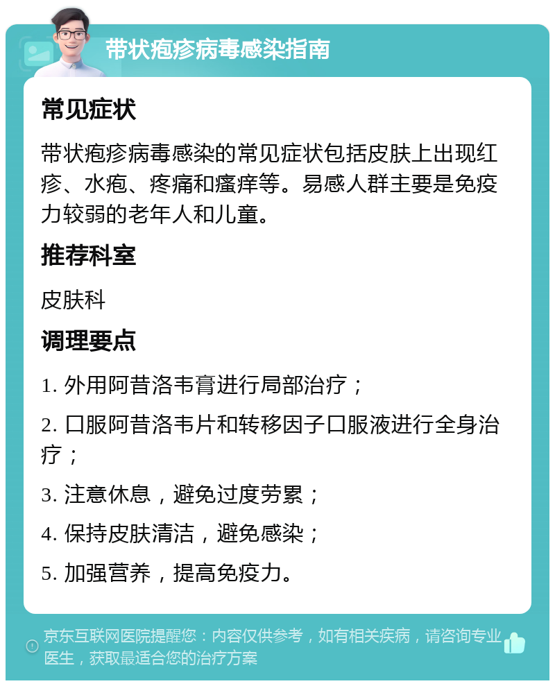 带状疱疹病毒感染指南 常见症状 带状疱疹病毒感染的常见症状包括皮肤上出现红疹、水疱、疼痛和瘙痒等。易感人群主要是免疫力较弱的老年人和儿童。 推荐科室 皮肤科 调理要点 1. 外用阿昔洛韦膏进行局部治疗； 2. 口服阿昔洛韦片和转移因子口服液进行全身治疗； 3. 注意休息，避免过度劳累； 4. 保持皮肤清洁，避免感染； 5. 加强营养，提高免疫力。