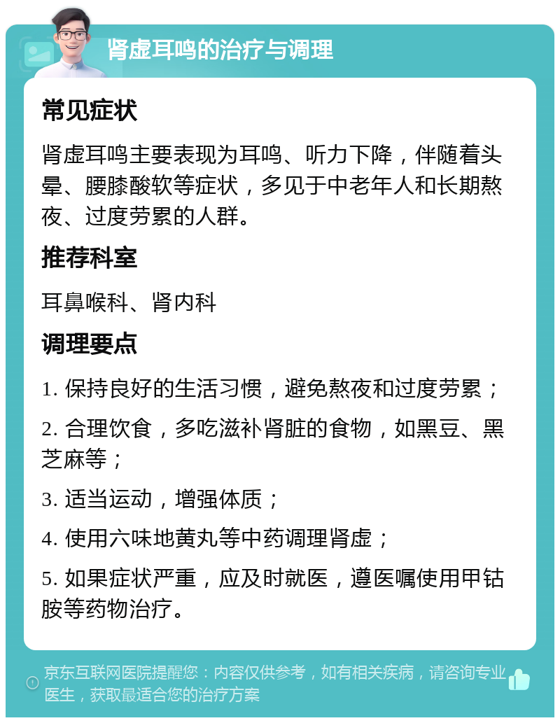 肾虚耳鸣的治疗与调理 常见症状 肾虚耳鸣主要表现为耳鸣、听力下降，伴随着头晕、腰膝酸软等症状，多见于中老年人和长期熬夜、过度劳累的人群。 推荐科室 耳鼻喉科、肾内科 调理要点 1. 保持良好的生活习惯，避免熬夜和过度劳累； 2. 合理饮食，多吃滋补肾脏的食物，如黑豆、黑芝麻等； 3. 适当运动，增强体质； 4. 使用六味地黄丸等中药调理肾虚； 5. 如果症状严重，应及时就医，遵医嘱使用甲钴胺等药物治疗。