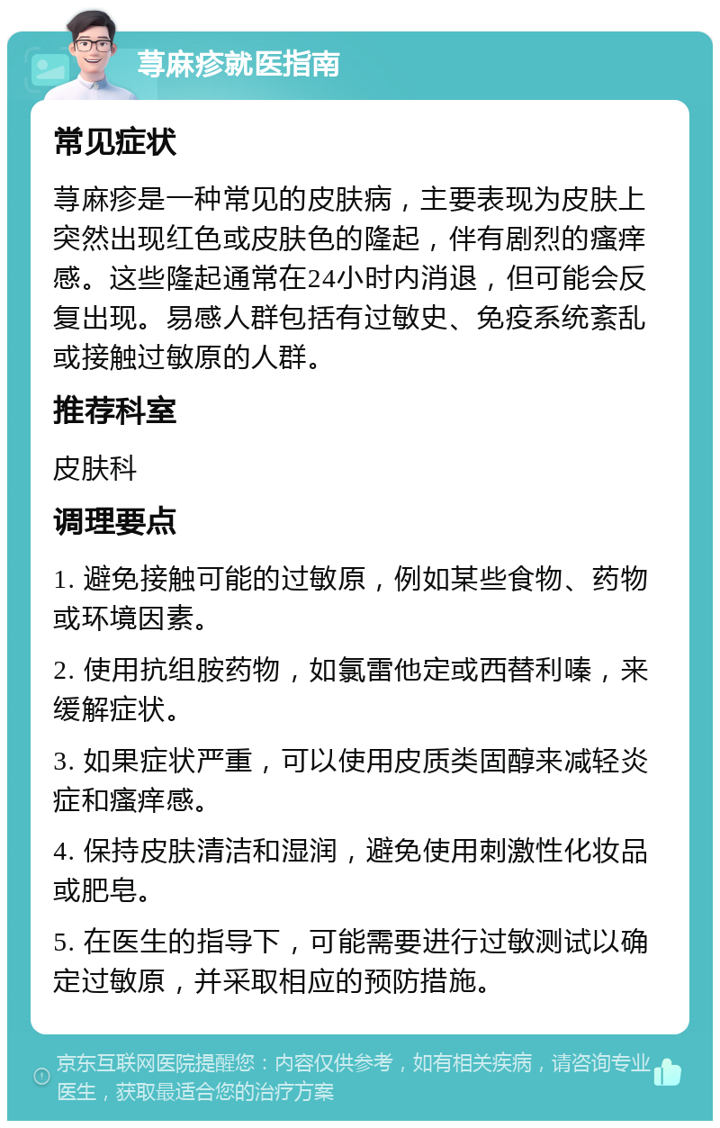 荨麻疹就医指南 常见症状 荨麻疹是一种常见的皮肤病，主要表现为皮肤上突然出现红色或皮肤色的隆起，伴有剧烈的瘙痒感。这些隆起通常在24小时内消退，但可能会反复出现。易感人群包括有过敏史、免疫系统紊乱或接触过敏原的人群。 推荐科室 皮肤科 调理要点 1. 避免接触可能的过敏原，例如某些食物、药物或环境因素。 2. 使用抗组胺药物，如氯雷他定或西替利嗪，来缓解症状。 3. 如果症状严重，可以使用皮质类固醇来减轻炎症和瘙痒感。 4. 保持皮肤清洁和湿润，避免使用刺激性化妆品或肥皂。 5. 在医生的指导下，可能需要进行过敏测试以确定过敏原，并采取相应的预防措施。