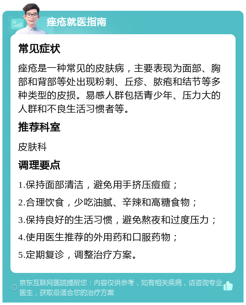 痤疮就医指南 常见症状 痤疮是一种常见的皮肤病，主要表现为面部、胸部和背部等处出现粉刺、丘疹、脓疱和结节等多种类型的皮损。易感人群包括青少年、压力大的人群和不良生活习惯者等。 推荐科室 皮肤科 调理要点 1.保持面部清洁，避免用手挤压痘痘； 2.合理饮食，少吃油腻、辛辣和高糖食物； 3.保持良好的生活习惯，避免熬夜和过度压力； 4.使用医生推荐的外用药和口服药物； 5.定期复诊，调整治疗方案。