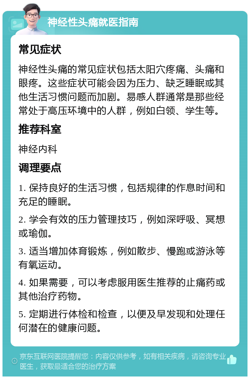 神经性头痛就医指南 常见症状 神经性头痛的常见症状包括太阳穴疼痛、头痛和眼疼。这些症状可能会因为压力、缺乏睡眠或其他生活习惯问题而加剧。易感人群通常是那些经常处于高压环境中的人群，例如白领、学生等。 推荐科室 神经内科 调理要点 1. 保持良好的生活习惯，包括规律的作息时间和充足的睡眠。 2. 学会有效的压力管理技巧，例如深呼吸、冥想或瑜伽。 3. 适当增加体育锻炼，例如散步、慢跑或游泳等有氧运动。 4. 如果需要，可以考虑服用医生推荐的止痛药或其他治疗药物。 5. 定期进行体检和检查，以便及早发现和处理任何潜在的健康问题。