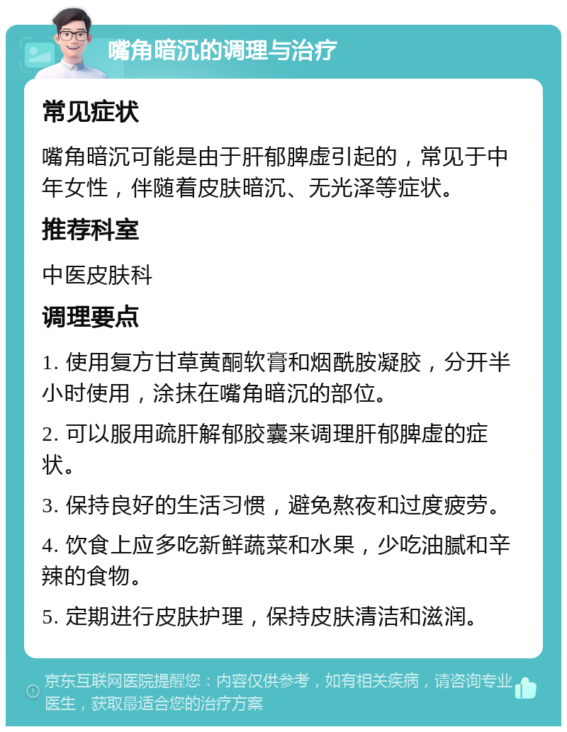 嘴角暗沉的调理与治疗 常见症状 嘴角暗沉可能是由于肝郁脾虚引起的，常见于中年女性，伴随着皮肤暗沉、无光泽等症状。 推荐科室 中医皮肤科 调理要点 1. 使用复方甘草黄酮软膏和烟酰胺凝胶，分开半小时使用，涂抹在嘴角暗沉的部位。 2. 可以服用疏肝解郁胶囊来调理肝郁脾虚的症状。 3. 保持良好的生活习惯，避免熬夜和过度疲劳。 4. 饮食上应多吃新鲜蔬菜和水果，少吃油腻和辛辣的食物。 5. 定期进行皮肤护理，保持皮肤清洁和滋润。