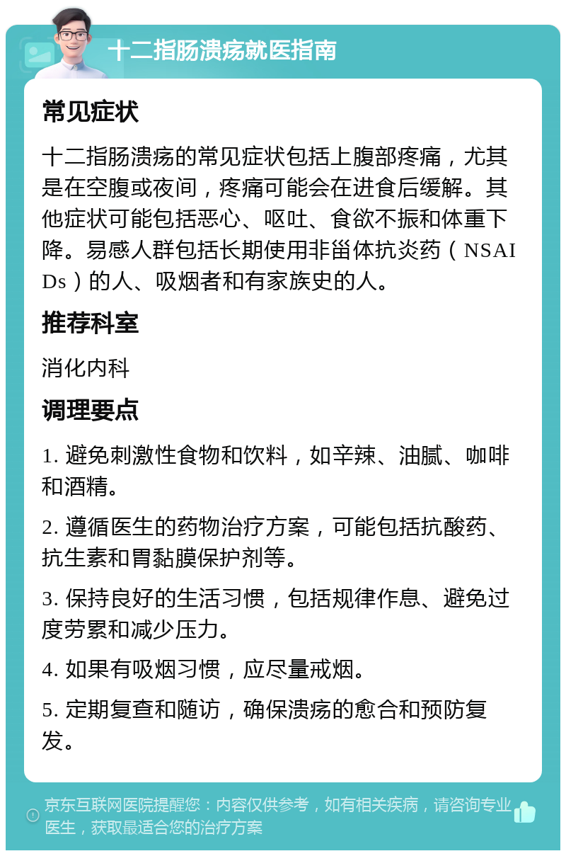 十二指肠溃疡就医指南 常见症状 十二指肠溃疡的常见症状包括上腹部疼痛，尤其是在空腹或夜间，疼痛可能会在进食后缓解。其他症状可能包括恶心、呕吐、食欲不振和体重下降。易感人群包括长期使用非甾体抗炎药（NSAIDs）的人、吸烟者和有家族史的人。 推荐科室 消化内科 调理要点 1. 避免刺激性食物和饮料，如辛辣、油腻、咖啡和酒精。 2. 遵循医生的药物治疗方案，可能包括抗酸药、抗生素和胃黏膜保护剂等。 3. 保持良好的生活习惯，包括规律作息、避免过度劳累和减少压力。 4. 如果有吸烟习惯，应尽量戒烟。 5. 定期复查和随访，确保溃疡的愈合和预防复发。