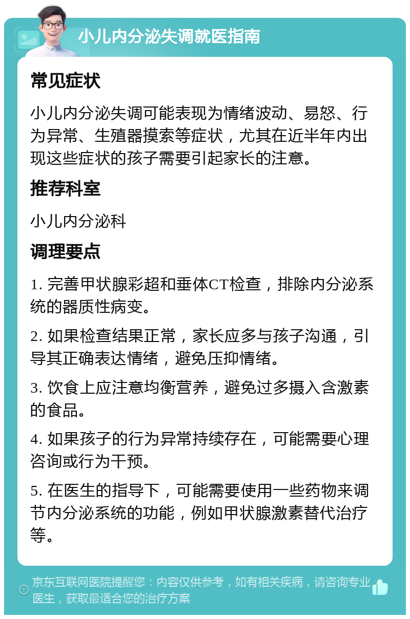 小儿内分泌失调就医指南 常见症状 小儿内分泌失调可能表现为情绪波动、易怒、行为异常、生殖器摸索等症状，尤其在近半年内出现这些症状的孩子需要引起家长的注意。 推荐科室 小儿内分泌科 调理要点 1. 完善甲状腺彩超和垂体CT检查，排除内分泌系统的器质性病变。 2. 如果检查结果正常，家长应多与孩子沟通，引导其正确表达情绪，避免压抑情绪。 3. 饮食上应注意均衡营养，避免过多摄入含激素的食品。 4. 如果孩子的行为异常持续存在，可能需要心理咨询或行为干预。 5. 在医生的指导下，可能需要使用一些药物来调节内分泌系统的功能，例如甲状腺激素替代治疗等。