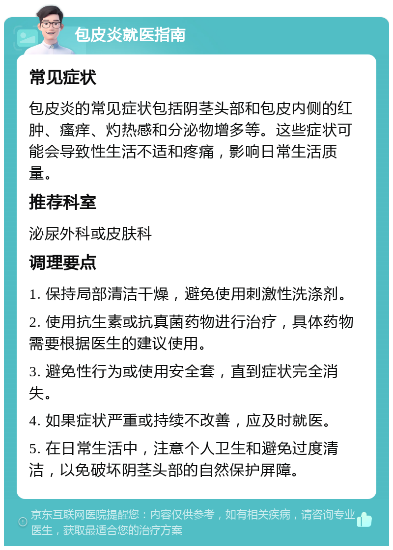 包皮炎就医指南 常见症状 包皮炎的常见症状包括阴茎头部和包皮内侧的红肿、瘙痒、灼热感和分泌物增多等。这些症状可能会导致性生活不适和疼痛，影响日常生活质量。 推荐科室 泌尿外科或皮肤科 调理要点 1. 保持局部清洁干燥，避免使用刺激性洗涤剂。 2. 使用抗生素或抗真菌药物进行治疗，具体药物需要根据医生的建议使用。 3. 避免性行为或使用安全套，直到症状完全消失。 4. 如果症状严重或持续不改善，应及时就医。 5. 在日常生活中，注意个人卫生和避免过度清洁，以免破坏阴茎头部的自然保护屏障。