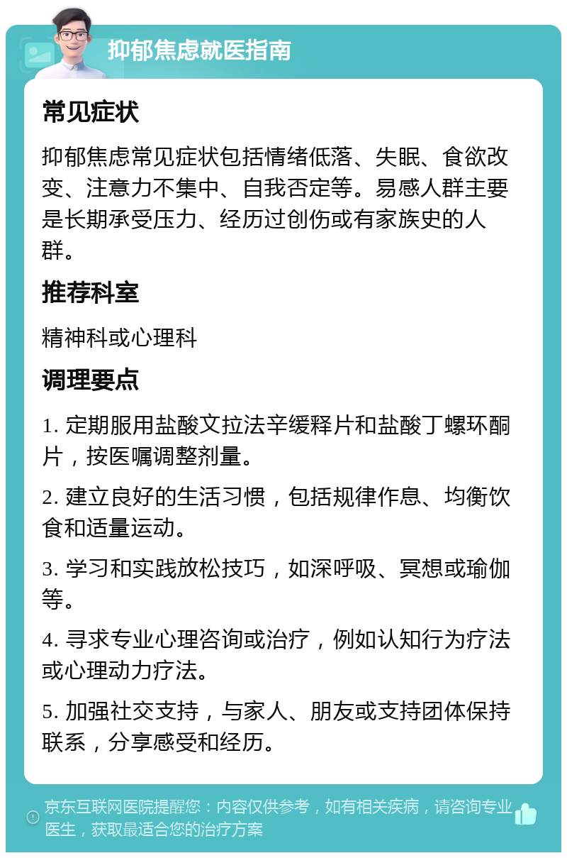 抑郁焦虑就医指南 常见症状 抑郁焦虑常见症状包括情绪低落、失眠、食欲改变、注意力不集中、自我否定等。易感人群主要是长期承受压力、经历过创伤或有家族史的人群。 推荐科室 精神科或心理科 调理要点 1. 定期服用盐酸文拉法辛缓释片和盐酸丁螺环酮片，按医嘱调整剂量。 2. 建立良好的生活习惯，包括规律作息、均衡饮食和适量运动。 3. 学习和实践放松技巧，如深呼吸、冥想或瑜伽等。 4. 寻求专业心理咨询或治疗，例如认知行为疗法或心理动力疗法。 5. 加强社交支持，与家人、朋友或支持团体保持联系，分享感受和经历。