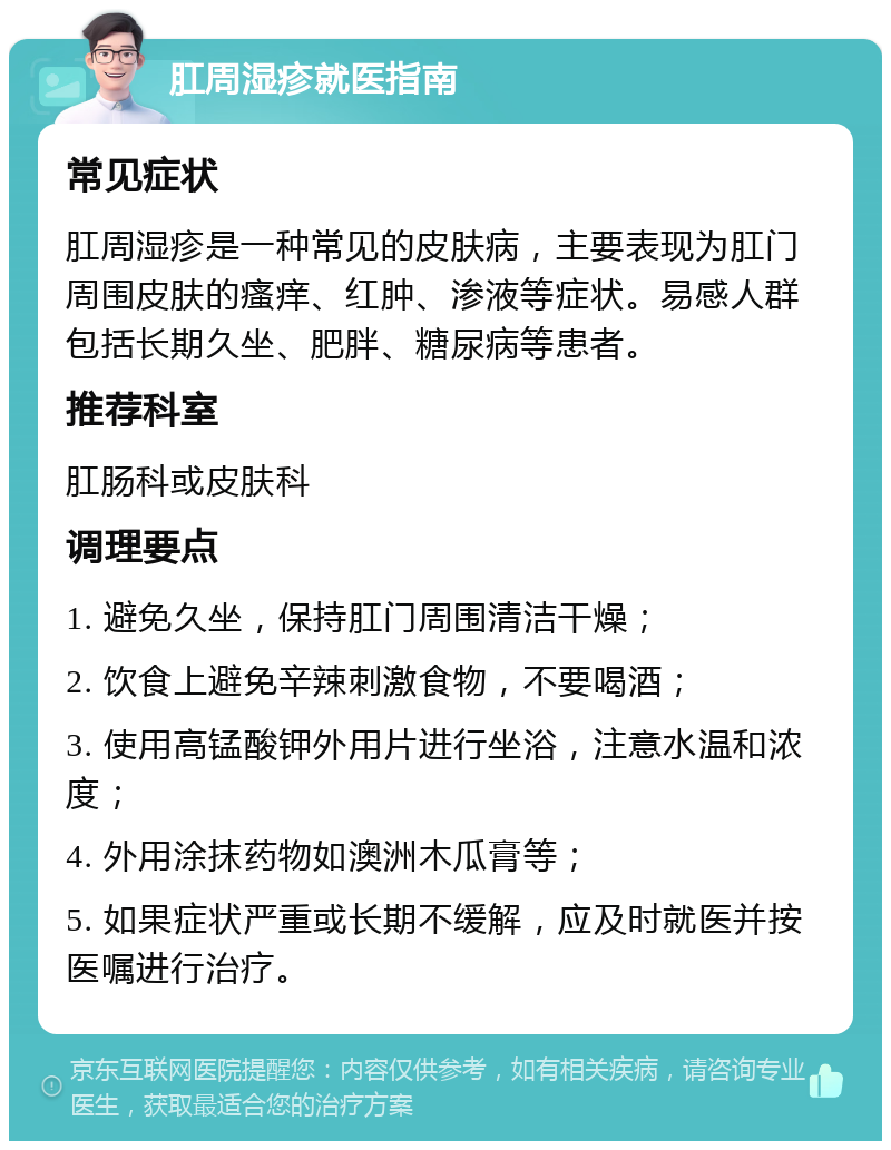 肛周湿疹就医指南 常见症状 肛周湿疹是一种常见的皮肤病，主要表现为肛门周围皮肤的瘙痒、红肿、渗液等症状。易感人群包括长期久坐、肥胖、糖尿病等患者。 推荐科室 肛肠科或皮肤科 调理要点 1. 避免久坐，保持肛门周围清洁干燥； 2. 饮食上避免辛辣刺激食物，不要喝酒； 3. 使用高锰酸钾外用片进行坐浴，注意水温和浓度； 4. 外用涂抹药物如澳洲木瓜膏等； 5. 如果症状严重或长期不缓解，应及时就医并按医嘱进行治疗。