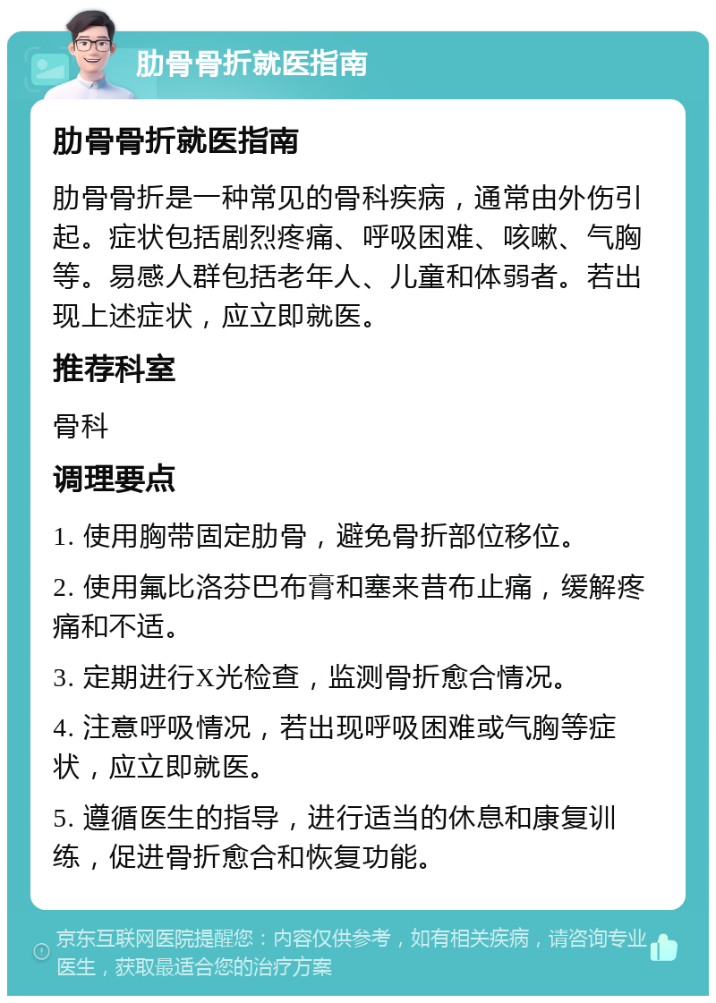 肋骨骨折就医指南 肋骨骨折就医指南 肋骨骨折是一种常见的骨科疾病，通常由外伤引起。症状包括剧烈疼痛、呼吸困难、咳嗽、气胸等。易感人群包括老年人、儿童和体弱者。若出现上述症状，应立即就医。 推荐科室 骨科 调理要点 1. 使用胸带固定肋骨，避免骨折部位移位。 2. 使用氟比洛芬巴布膏和塞来昔布止痛，缓解疼痛和不适。 3. 定期进行X光检查，监测骨折愈合情况。 4. 注意呼吸情况，若出现呼吸困难或气胸等症状，应立即就医。 5. 遵循医生的指导，进行适当的休息和康复训练，促进骨折愈合和恢复功能。