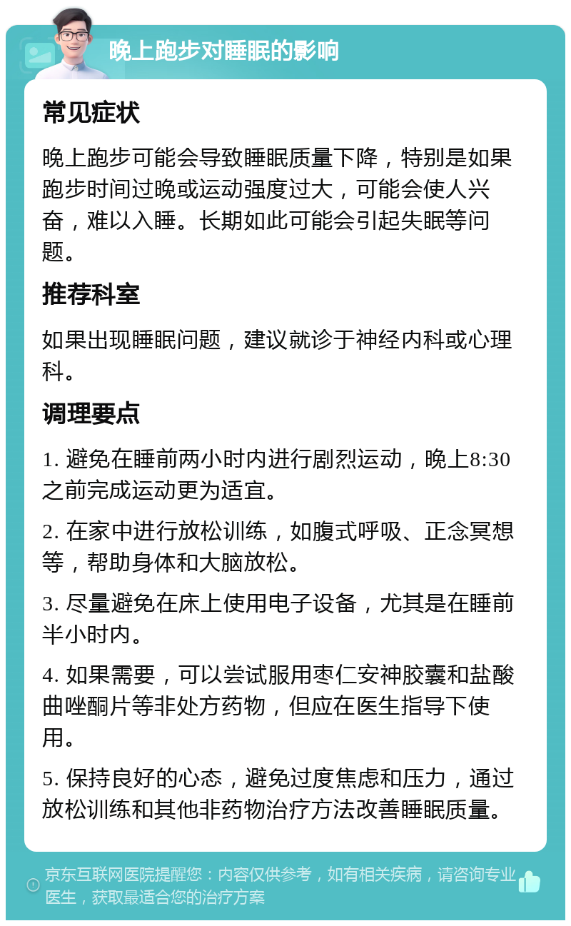 晚上跑步对睡眠的影响 常见症状 晚上跑步可能会导致睡眠质量下降，特别是如果跑步时间过晚或运动强度过大，可能会使人兴奋，难以入睡。长期如此可能会引起失眠等问题。 推荐科室 如果出现睡眠问题，建议就诊于神经内科或心理科。 调理要点 1. 避免在睡前两小时内进行剧烈运动，晚上8:30之前完成运动更为适宜。 2. 在家中进行放松训练，如腹式呼吸、正念冥想等，帮助身体和大脑放松。 3. 尽量避免在床上使用电子设备，尤其是在睡前半小时内。 4. 如果需要，可以尝试服用枣仁安神胶囊和盐酸曲唑酮片等非处方药物，但应在医生指导下使用。 5. 保持良好的心态，避免过度焦虑和压力，通过放松训练和其他非药物治疗方法改善睡眠质量。