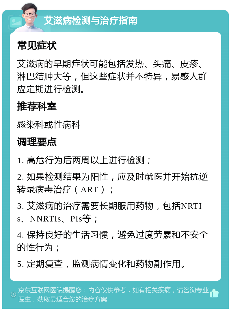 艾滋病检测与治疗指南 常见症状 艾滋病的早期症状可能包括发热、头痛、皮疹、淋巴结肿大等，但这些症状并不特异，易感人群应定期进行检测。 推荐科室 感染科或性病科 调理要点 1. 高危行为后两周以上进行检测； 2. 如果检测结果为阳性，应及时就医并开始抗逆转录病毒治疗（ART）； 3. 艾滋病的治疗需要长期服用药物，包括NRTIs、NNRTIs、PIs等； 4. 保持良好的生活习惯，避免过度劳累和不安全的性行为； 5. 定期复查，监测病情变化和药物副作用。