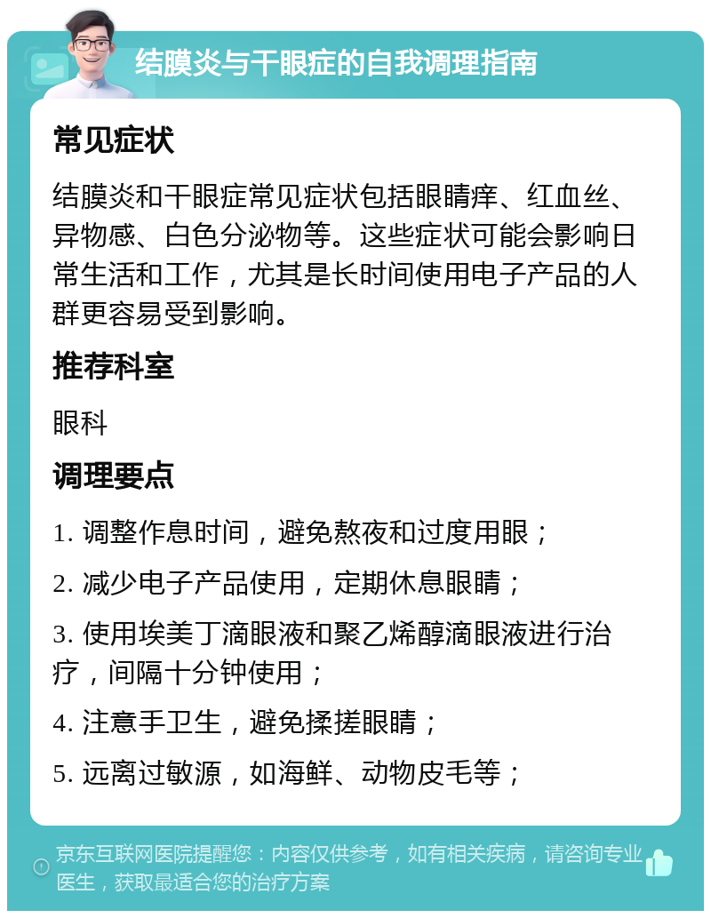 结膜炎与干眼症的自我调理指南 常见症状 结膜炎和干眼症常见症状包括眼睛痒、红血丝、异物感、白色分泌物等。这些症状可能会影响日常生活和工作，尤其是长时间使用电子产品的人群更容易受到影响。 推荐科室 眼科 调理要点 1. 调整作息时间，避免熬夜和过度用眼； 2. 减少电子产品使用，定期休息眼睛； 3. 使用埃美丁滴眼液和聚乙烯醇滴眼液进行治疗，间隔十分钟使用； 4. 注意手卫生，避免揉搓眼睛； 5. 远离过敏源，如海鲜、动物皮毛等；