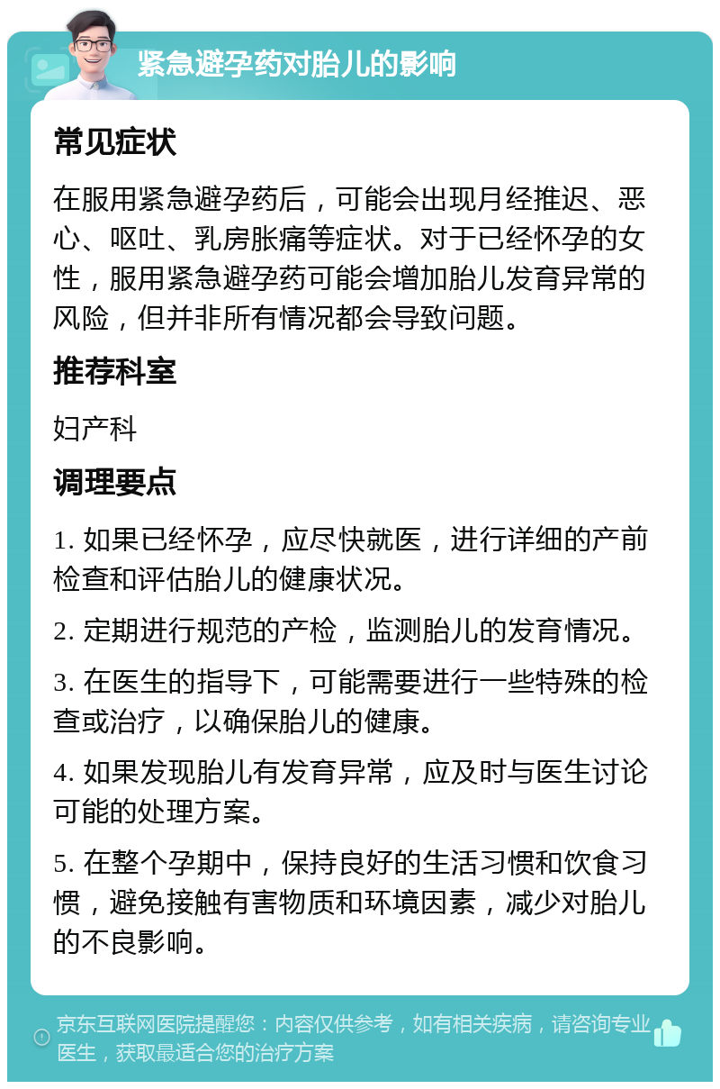 紧急避孕药对胎儿的影响 常见症状 在服用紧急避孕药后，可能会出现月经推迟、恶心、呕吐、乳房胀痛等症状。对于已经怀孕的女性，服用紧急避孕药可能会增加胎儿发育异常的风险，但并非所有情况都会导致问题。 推荐科室 妇产科 调理要点 1. 如果已经怀孕，应尽快就医，进行详细的产前检查和评估胎儿的健康状况。 2. 定期进行规范的产检，监测胎儿的发育情况。 3. 在医生的指导下，可能需要进行一些特殊的检查或治疗，以确保胎儿的健康。 4. 如果发现胎儿有发育异常，应及时与医生讨论可能的处理方案。 5. 在整个孕期中，保持良好的生活习惯和饮食习惯，避免接触有害物质和环境因素，减少对胎儿的不良影响。