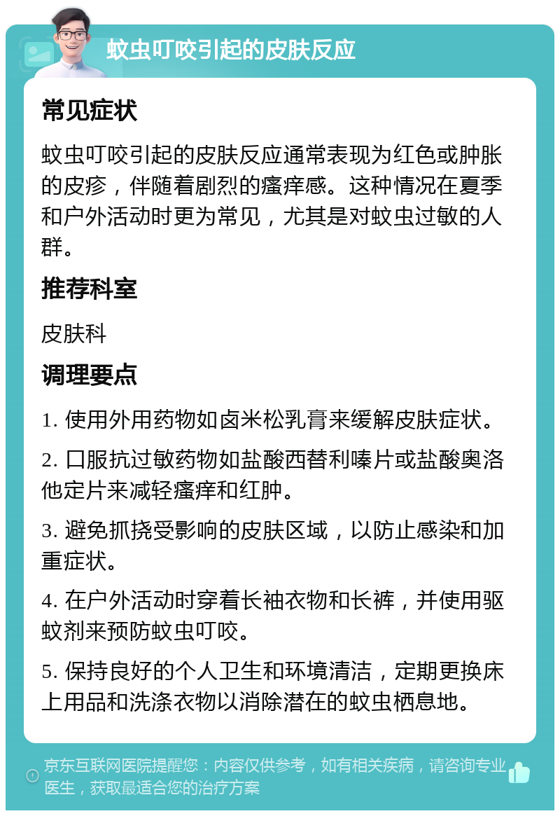 蚊虫叮咬引起的皮肤反应 常见症状 蚊虫叮咬引起的皮肤反应通常表现为红色或肿胀的皮疹，伴随着剧烈的瘙痒感。这种情况在夏季和户外活动时更为常见，尤其是对蚊虫过敏的人群。 推荐科室 皮肤科 调理要点 1. 使用外用药物如卤米松乳膏来缓解皮肤症状。 2. 口服抗过敏药物如盐酸西替利嗪片或盐酸奥洛他定片来减轻瘙痒和红肿。 3. 避免抓挠受影响的皮肤区域，以防止感染和加重症状。 4. 在户外活动时穿着长袖衣物和长裤，并使用驱蚊剂来预防蚊虫叮咬。 5. 保持良好的个人卫生和环境清洁，定期更换床上用品和洗涤衣物以消除潜在的蚊虫栖息地。