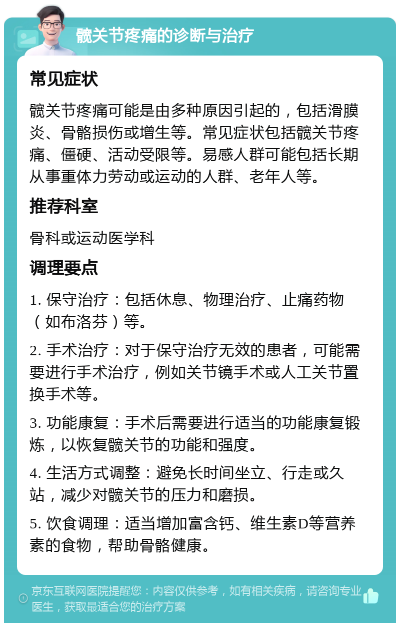 髋关节疼痛的诊断与治疗 常见症状 髋关节疼痛可能是由多种原因引起的，包括滑膜炎、骨骼损伤或增生等。常见症状包括髋关节疼痛、僵硬、活动受限等。易感人群可能包括长期从事重体力劳动或运动的人群、老年人等。 推荐科室 骨科或运动医学科 调理要点 1. 保守治疗：包括休息、物理治疗、止痛药物（如布洛芬）等。 2. 手术治疗：对于保守治疗无效的患者，可能需要进行手术治疗，例如关节镜手术或人工关节置换手术等。 3. 功能康复：手术后需要进行适当的功能康复锻炼，以恢复髋关节的功能和强度。 4. 生活方式调整：避免长时间坐立、行走或久站，减少对髋关节的压力和磨损。 5. 饮食调理：适当增加富含钙、维生素D等营养素的食物，帮助骨骼健康。