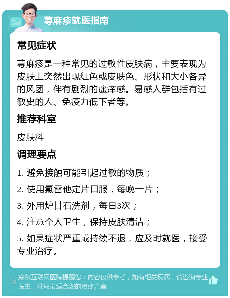 荨麻疹就医指南 常见症状 荨麻疹是一种常见的过敏性皮肤病，主要表现为皮肤上突然出现红色或皮肤色、形状和大小各异的风团，伴有剧烈的瘙痒感。易感人群包括有过敏史的人、免疫力低下者等。 推荐科室 皮肤科 调理要点 1. 避免接触可能引起过敏的物质； 2. 使用氯雷他定片口服，每晚一片； 3. 外用炉甘石洗剂，每日3次； 4. 注意个人卫生，保持皮肤清洁； 5. 如果症状严重或持续不退，应及时就医，接受专业治疗。