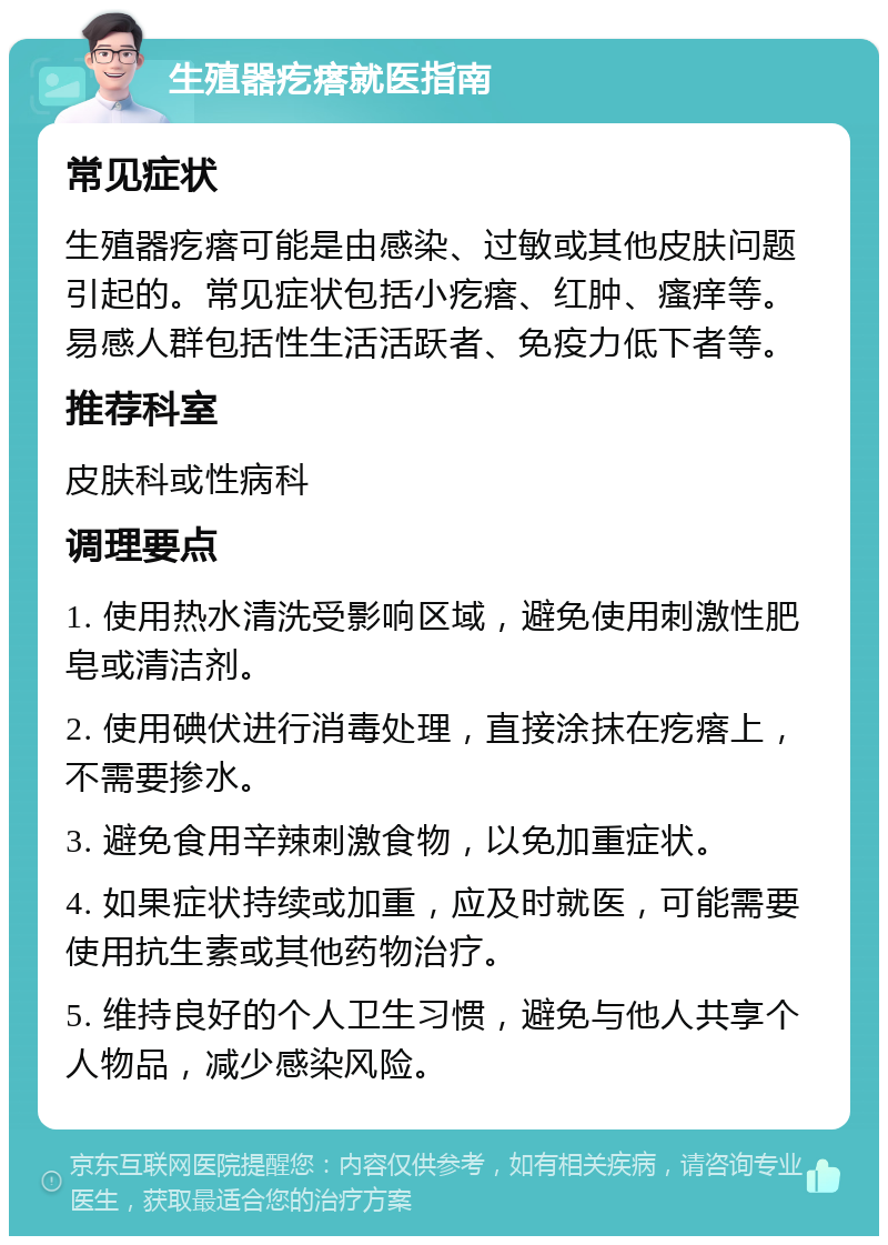 生殖器疙瘩就医指南 常见症状 生殖器疙瘩可能是由感染、过敏或其他皮肤问题引起的。常见症状包括小疙瘩、红肿、瘙痒等。易感人群包括性生活活跃者、免疫力低下者等。 推荐科室 皮肤科或性病科 调理要点 1. 使用热水清洗受影响区域，避免使用刺激性肥皂或清洁剂。 2. 使用碘伏进行消毒处理，直接涂抹在疙瘩上，不需要掺水。 3. 避免食用辛辣刺激食物，以免加重症状。 4. 如果症状持续或加重，应及时就医，可能需要使用抗生素或其他药物治疗。 5. 维持良好的个人卫生习惯，避免与他人共享个人物品，减少感染风险。