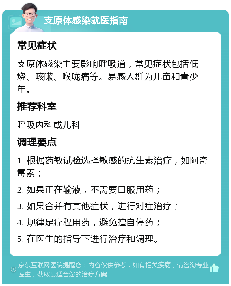 支原体感染就医指南 常见症状 支原体感染主要影响呼吸道，常见症状包括低烧、咳嗽、喉咙痛等。易感人群为儿童和青少年。 推荐科室 呼吸内科或儿科 调理要点 1. 根据药敏试验选择敏感的抗生素治疗，如阿奇霉素； 2. 如果正在输液，不需要口服用药； 3. 如果合并有其他症状，进行对症治疗； 4. 规律足疗程用药，避免擅自停药； 5. 在医生的指导下进行治疗和调理。